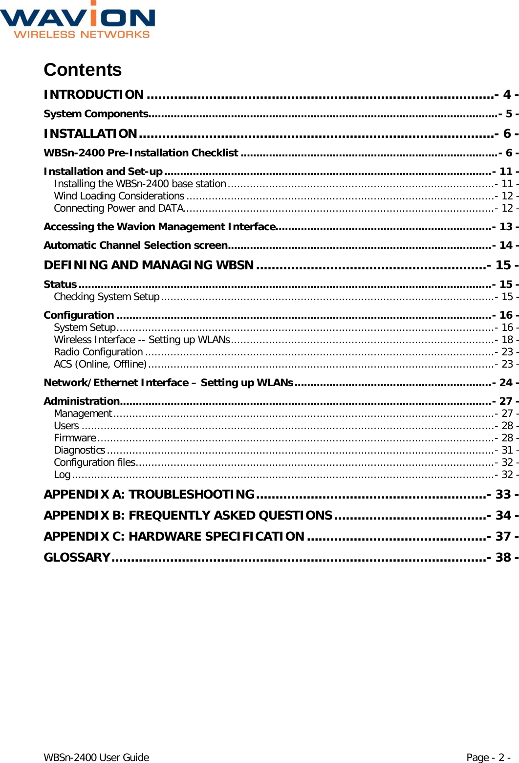  WBSn-2400 User Guide Page - 2 - Contents INTRODUCTION .........................................................................................- 4 - System Components.............................................................................................................. - 5 - INSTALLATION ...........................................................................................- 6 - WBSn-2400 Pre-Installation Checklist ................................................................................. - 6 - Installation and Set-up ....................................................................................................... - 11 - Installing the WBSn-2400 base station .................................................................................... - 11 - Wind Loading Considerations ................................................................................................. - 12 - Connecting Power and DATA .................................................................................................. - 12 - Accessing the Wavion Management Interface.................................................................... - 13 - Automatic Channel Selection screen ................................................................................... - 14 - DEFINING AND MANAGING WBSN ...........................................................- 15 - Status .................................................................................................................................. - 15 - Checking System Setup ......................................................................................................... - 15 - Configuration ...................................................................................................................... - 16 - System Setup ....................................................................................................................... - 16 - Wireless Interface -- Setting up WLANs ................................................................................... - 18 - Radio Configuration .............................................................................................................. - 23 - ACS (Online, Offline) ............................................................................................................. - 23 - Network/Ethernet Interface – Setting up WLANs .............................................................. - 24 - Administration ..................................................................................................................... - 27 - Management ........................................................................................................................ - 27 - Users .................................................................................................................................. - 28 - Firmware ............................................................................................................................. - 28 - Diagnostics .......................................................................................................................... - 31 - Configuration files ................................................................................................................. - 32 - Log ..................................................................................................................................... - 32 - APPENDIX A: TROUBLESHOOTING ...........................................................- 33 - APPENDIX B: FREQUENTLY ASKED QUESTIONS .......................................- 34 - APPENDIX C: HARDWARE SPECIFICATION ..............................................- 37 - GLOSSARY ................................................................................................- 38 -  