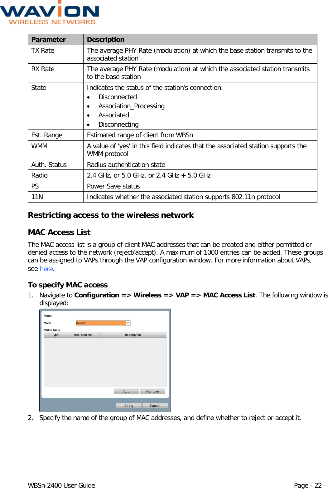  WBSn-2400 User Guide Page - 22 - Parameter Description TX Rate The average PHY Rate (modulation) at which the base station transmits to the associated station RX Rate The average PHY Rate (modulation) at which the associated station transmits to the base station State Indicates the status of the station’s connection:  • Disconnected • Association_Processing • Associated • Disconnecting Est. Range Estimated range of client from WBSn WMM A value of &apos;yes&apos; in this field indicates that the associated station supports the WMM protocol Auth. Status Radius authentication state Radio 2.4 GHz, or 5.0 GHz, or 2.4 GHz + 5.0 GHz PS Power Save status 11N Indicates whether the associated station supports 802.11n protocol Restricting access to the wireless network  MAC Access List The MAC access list is a group of client MAC addresses that can be created and either permitted or denied access to the network (reject/accept). A maximum of 1000 entries can be added. These groups can be assigned to VAPs through the VAP configuration window. For more information about VAPs, see here. To specify MAC access 1. Navigate to Configuration =&gt; Wireless =&gt; VAP =&gt; MAC Access List. The following window is displayed:  2. Specify the name of the group of MAC addresses, and define whether to reject or accept it.  