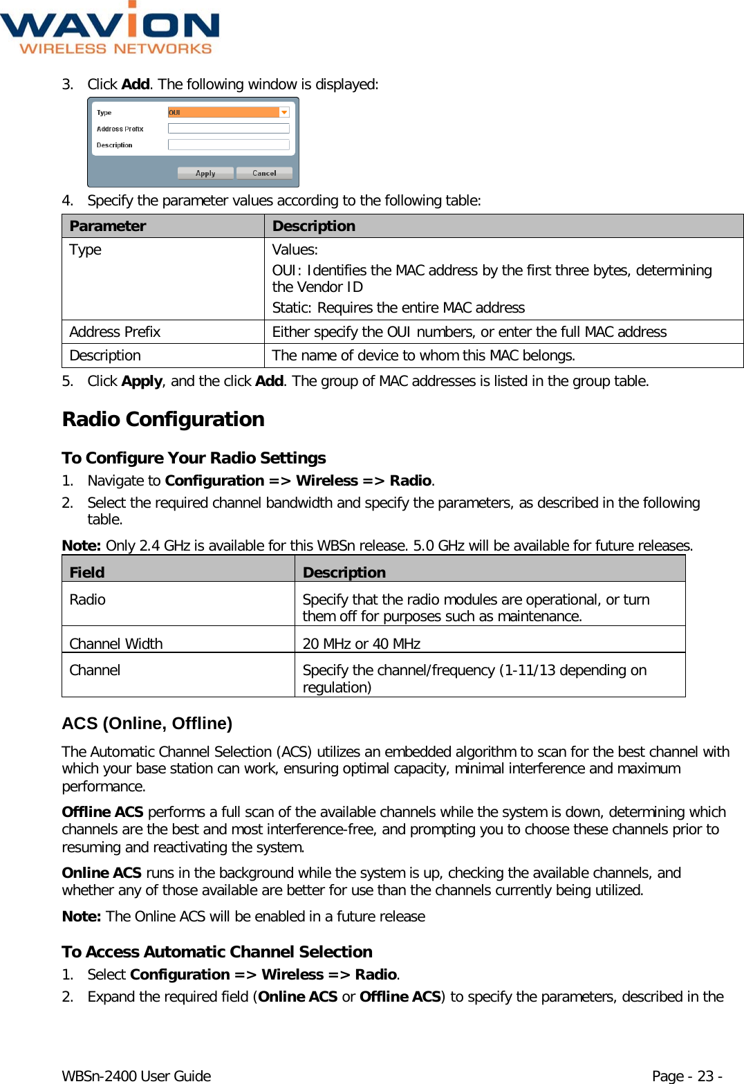  WBSn-2400 User Guide Page - 23 - 3. Click Add. The following window is displayed:  4. Specify the parameter values according to the following table: Parameter Description Type Values: OUI: Identifies the MAC address by the first three bytes, determining the Vendor ID  Static: Requires the entire MAC address  Address Prefix Either specify the OUI numbers, or enter the full MAC address Description The name of device to whom this MAC belongs. 5. Click Apply, and the click Add. The group of MAC addresses is listed in the group table. Radio Configuration To Configure Your Radio Settings 1. Navigate to Configuration =&gt; Wireless =&gt; Radio.  2. Select the required channel bandwidth and specify the parameters, as described in the following table. Note: Only 2.4 GHz is available for this WBSn release. 5.0 GHz will be available for future releases.  Field Description Radio Specify that the radio modules are operational, or turn them off for purposes such as maintenance. Channel Width 20 MHz or 40 MHz Channel Specify the channel/frequency (1-11/13 depending on regulation) ACS (Online, Offline) The Automatic Channel Selection (ACS) utilizes an embedded algorithm to scan for the best channel with which your base station can work, ensuring optimal capacity, minimal interference and maximum performance. Offline ACS performs a full scan of the available channels while the system is down, determining which channels are the best and most interference-free, and prompting you to choose these channels prior to resuming and reactivating the system. Online ACS runs in the background while the system is up, checking the available channels, and whether any of those available are better for use than the channels currently being utilized.  Note: The Online ACS will be enabled in a future release To Access Automatic Channel Selection 1. Select Configuration =&gt; Wireless =&gt; Radio. 2. Expand the required field (Online ACS or Offline ACS) to specify the parameters, described in the 