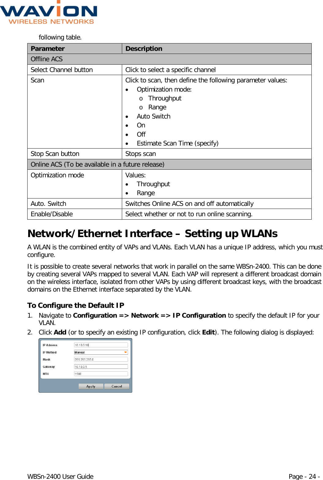  WBSn-2400 User Guide Page - 24 - following table. Parameter Description Offline ACS Select Channel button Click to select a specific channel Scan Click to scan, then define the following parameter values: • Optimization mode: o Throughput o Range • Auto Switch • On • Off • Estimate Scan Time (specify) Stop Scan button Stops scan Online ACS (To be available in a future release) Optimization mode Values: • Throughput • Range Auto. Switch Switches Online ACS on and off automatically Enable/Disable Select whether or not to run online scanning. Network/Ethernet Interface – Setting up WLANs A WLAN is the combined entity of VAPs and VLANs. Each VLAN has a unique IP address, which you must configure. It is possible to create several networks that work in parallel on the same WBSn-2400. This can be done by creating several VAPs mapped to several VLAN. Each VAP will represent a different broadcast domain on the wireless interface, isolated from other VAPs by using different broadcast keys, with the broadcast domains on the Ethernet interface separated by the VLAN. To Configure the Default IP 1. Navigate to Configuration =&gt; Network =&gt; IP Configuration to specify the default IP for your VLAN.  2. Click Add (or to specify an existing IP configuration, click Edit). The following dialog is displayed:  