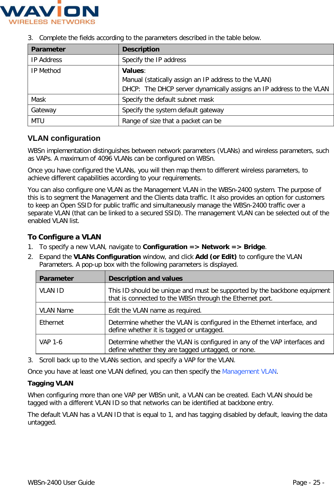  WBSn-2400 User Guide Page - 25 - 3. Complete the fields according to the parameters described in the table below. Parameter Description IP Address Specify the IP address IP Method Values: Manual (statically assign an IP address to the VLAN) DHCP:  The DHCP server dynamically assigns an IP address to the VLAN  Mask Specify the default subnet mask  Gateway Specify the system default gateway MTU Range of size that a packet can be VLAN configuration WBSn implementation distinguishes between network parameters (VLANs) and wireless parameters, such as VAPs. A maximum of 4096 VLANs can be configured on WBSn.  Once you have configured the VLANs, you will then map them to different wireless parameters, to achieve different capabilities according to your requirements. You can also configure one VLAN as the Management VLAN in the WBSn-2400 system. The purpose of this is to segment the Management and the Clients data traffic. It also provides an option for customers to keep an Open SSID for public traffic and simultaneously manage the WBSn-2400 traffic over a separate VLAN (that can be linked to a secured SSID). The management VLAN can be selected out of the enabled VLAN list.  To Configure a VLAN 1. To specify a new VLAN, navigate to Configuration =&gt; Network =&gt; Bridge. 2. Expand the VLANs Configuration window, and click Add (or Edit) to configure the VLAN Parameters. A pop-up box with the following parameters is displayed. Parameter Description and values VLAN ID This ID should be unique and must be supported by the backbone equipment that is connected to the WBSn through the Ethernet port. VLAN Name Edit the VLAN name as required. Ethernet Determine whether the VLAN is configured in the Ethernet interface, and define whether it is tagged or untagged. VAP 1-6  Determine whether the VLAN is configured in any of the VAP interfaces and define whether they are tagged untagged, or none. 3. Scroll back up to the VLANs section, and specify a VAP for the VLAN. Once you have at least one VLAN defined, you can then specify the Management VLAN. Tagging VLAN When configuring more than one VAP per WBSn unit, a VLAN can be created. Each VLAN should be tagged with a different VLAN ID so that networks can be identified at backbone entry. The default VLAN has a VLAN ID that is equal to 1, and has tagging disabled by default, leaving the data untagged.  