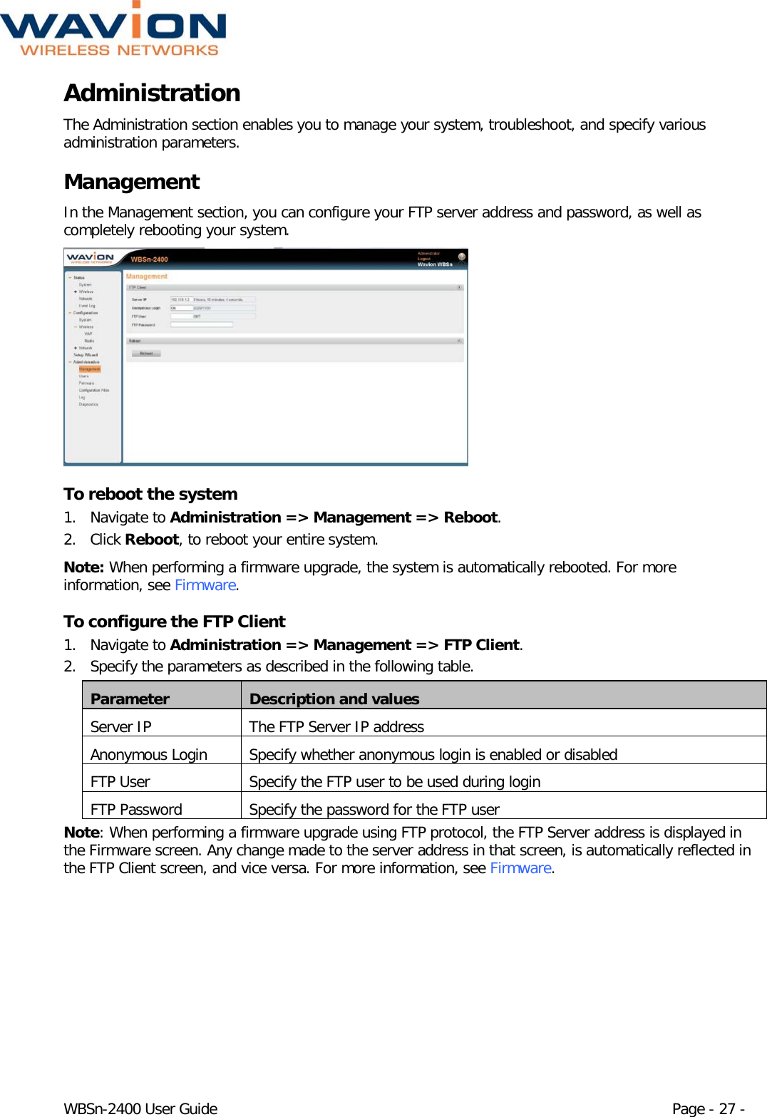  WBSn-2400 User Guide Page - 27 - Administration The Administration section enables you to manage your system, troubleshoot, and specify various administration parameters. Management In the Management section, you can configure your FTP server address and password, as well as completely rebooting your system.   To reboot the system 1. Navigate to Administration =&gt; Management =&gt; Reboot. 2. Click Reboot, to reboot your entire system. Note: When performing a firmware upgrade, the system is automatically rebooted. For more information, see Firmware. To configure the FTP Client 1. Navigate to Administration =&gt; Management =&gt; FTP Client. 2. Specify the parameters as described in the following table. Parameter Description and values Server IP The FTP Server IP address Anonymous Login Specify whether anonymous login is enabled or disabled FTP User Specify the FTP user to be used during login FTP Password Specify the password for the FTP user Note: When performing a firmware upgrade using FTP protocol, the FTP Server address is displayed in the Firmware screen. Any change made to the server address in that screen, is automatically reflected in the FTP Client screen, and vice versa. For more information, see Firmware. 