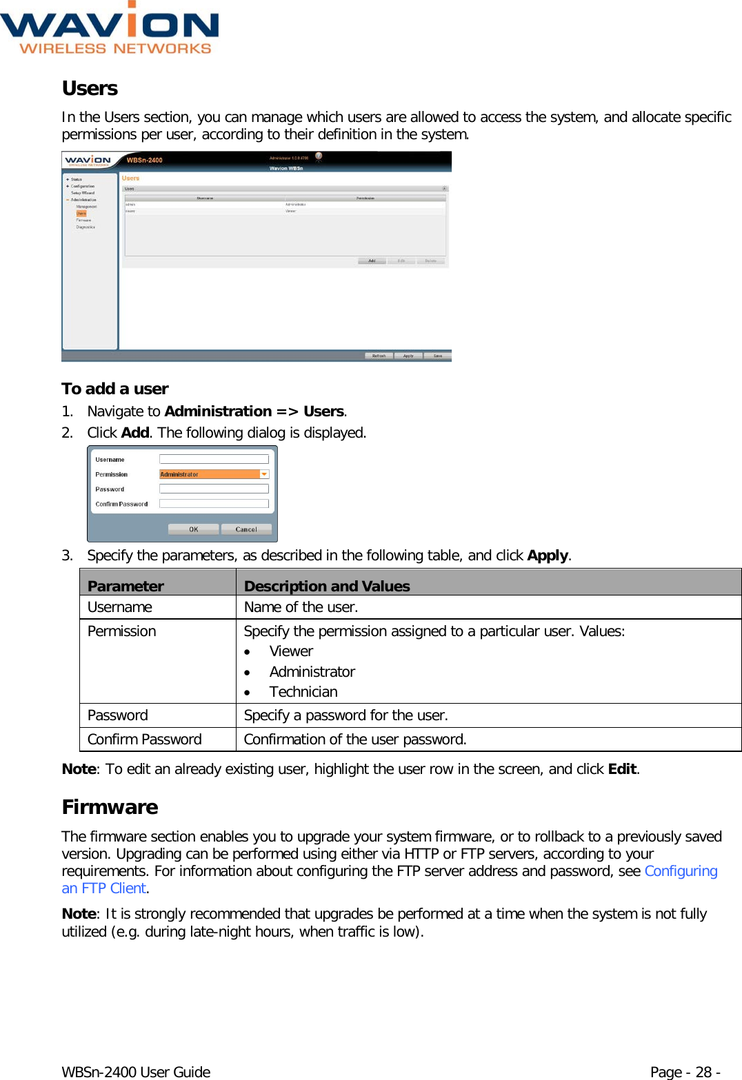  WBSn-2400 User Guide Page - 28 - Users In the Users section, you can manage which users are allowed to access the system, and allocate specific permissions per user, according to their definition in the system.   To add a user 1. Navigate to Administration =&gt; Users. 2. Click Add. The following dialog is displayed.  3. Specify the parameters, as described in the following table, and click Apply. Parameter Description and Values Username Name of the user. Permission Specify the permission assigned to a particular user. Values: • Viewer • Administrator • Technician Password  Specify a password for the user. Confirm Password Confirmation of the user password. Note: To edit an already existing user, highlight the user row in the screen, and click Edit. Firmware The firmware section enables you to upgrade your system firmware, or to rollback to a previously saved version. Upgrading can be performed using either via HTTP or FTP servers, according to your requirements. For information about configuring the FTP server address and password, see Configuring an FTP Client.  Note: It is strongly recommended that upgrades be performed at a time when the system is not fully utilized (e.g. during late-night hours, when traffic is low). 