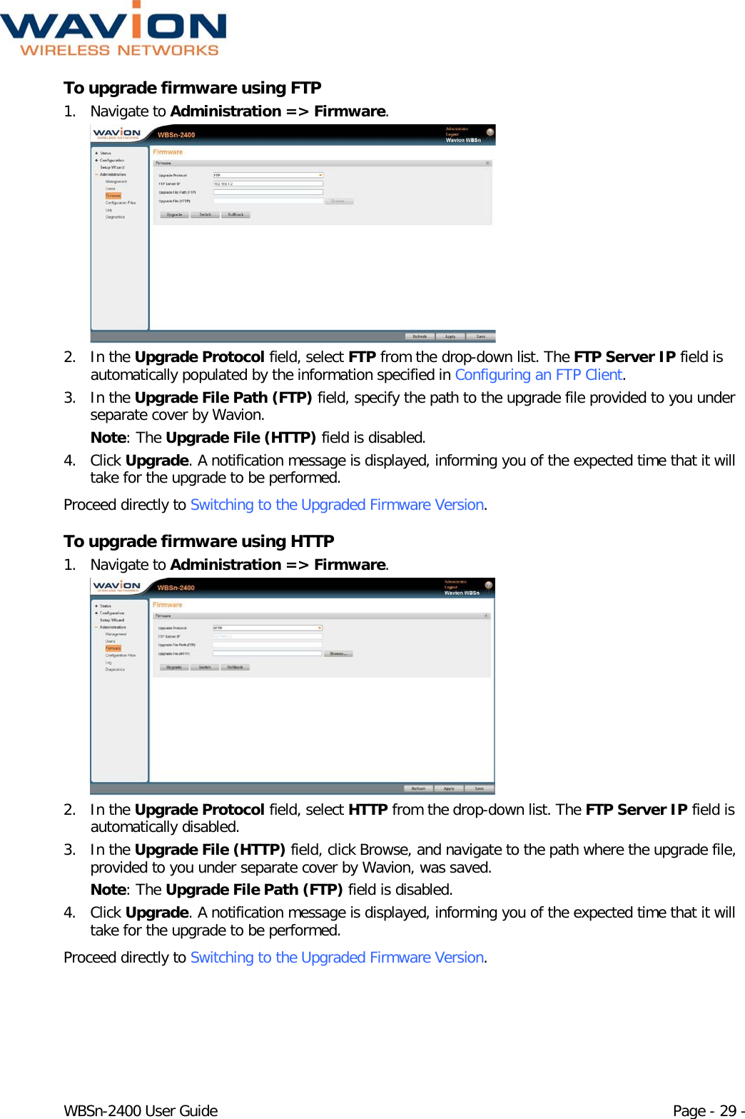  WBSn-2400 User Guide Page - 29 - To upgrade firmware using FTP 1. Navigate to Administration =&gt; Firmware.  2. In the Upgrade Protocol field, select FTP from the drop-down list. The FTP Server IP field is automatically populated by the information specified in Configuring an FTP Client. 3. In the Upgrade File Path (FTP) field, specify the path to the upgrade file provided to you under separate cover by Wavion. Note: The Upgrade File (HTTP) field is disabled. 4. Click Upgrade. A notification message is displayed, informing you of the expected time that it will take for the upgrade to be performed. Proceed directly to Switching to the Upgraded Firmware Version. To upgrade firmware using HTTP 1. Navigate to Administration =&gt; Firmware.  2. In the Upgrade Protocol field, select HTTP from the drop-down list. The FTP Server IP field is automatically disabled.  3. In the Upgrade File (HTTP) field, click Browse, and navigate to the path where the upgrade file, provided to you under separate cover by Wavion, was saved. Note: The Upgrade File Path (FTP) field is disabled. 4. Click Upgrade. A notification message is displayed, informing you of the expected time that it will take for the upgrade to be performed. Proceed directly to Switching to the Upgraded Firmware Version. 