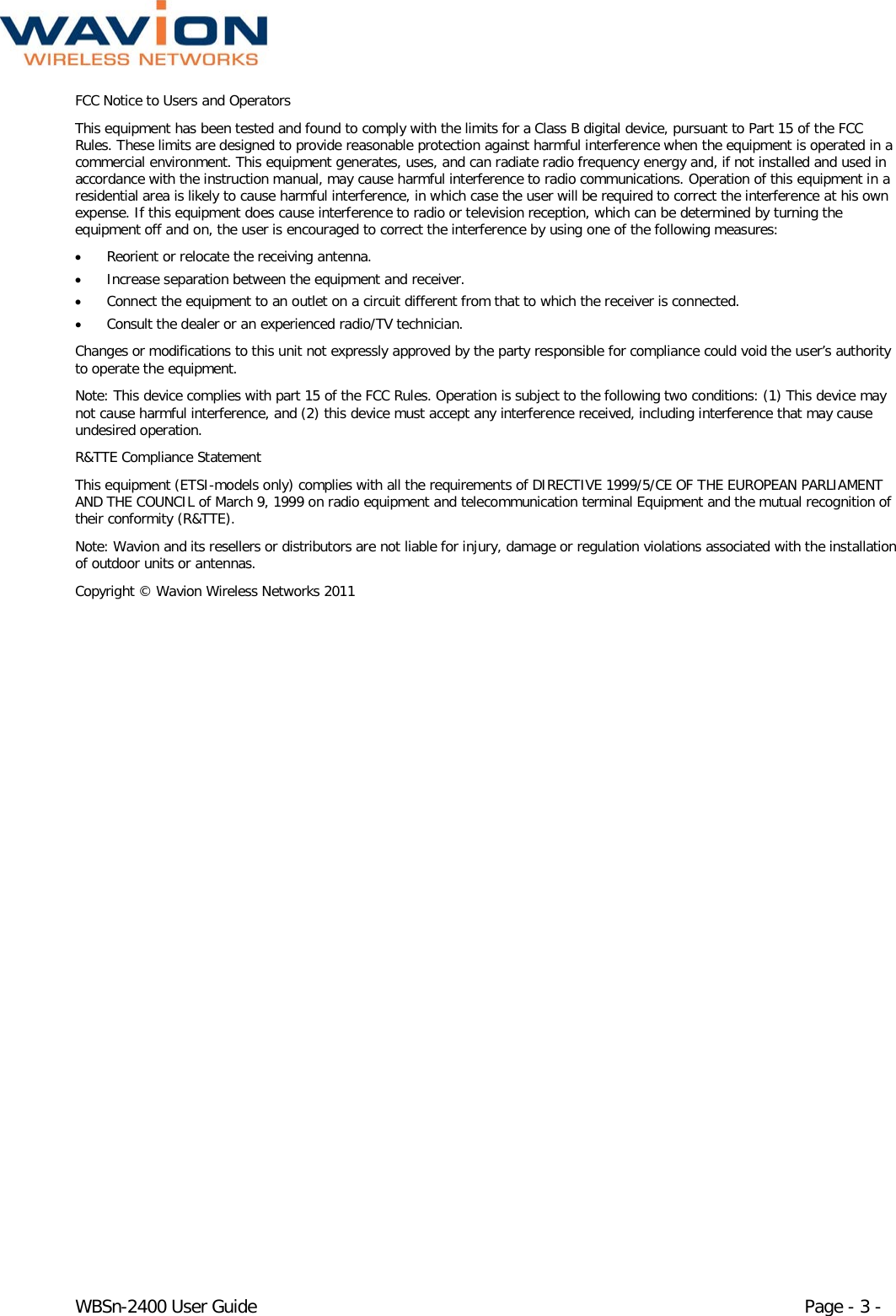  WBSn-2400 User Guide Page - 3 - FCC Notice to Users and Operators This equipment has been tested and found to comply with the limits for a Class B digital device, pursuant to Part 15 of the FCC Rules. These limits are designed to provide reasonable protection against harmful interference when the equipment is operated in a commercial environment. This equipment generates, uses, and can radiate radio frequency energy and, if not installed and used in accordance with the instruction manual, may cause harmful interference to radio communications. Operation of this equipment in a residential area is likely to cause harmful interference, in which case the user will be required to correct the interference at his own expense. If this equipment does cause interference to radio or television reception, which can be determined by turning the equipment off and on, the user is encouraged to correct the interference by using one of the following measures: • Reorient or relocate the receiving antenna. • Increase separation between the equipment and receiver. • Connect the equipment to an outlet on a circuit different from that to which the receiver is connected.  • Consult the dealer or an experienced radio/TV technician. Changes or modifications to this unit not expressly approved by the party responsible for compliance could void the user’s authority to operate the equipment. Note: This device complies with part 15 of the FCC Rules. Operation is subject to the following two conditions: (1) This device may not cause harmful interference, and (2) this device must accept any interference received, including interference that may cause undesired operation. R&amp;TTE Compliance Statement This equipment (ETSI-models only) complies with all the requirements of DIRECTIVE 1999/5/CE OF THE EUROPEAN PARLIAMENT AND THE COUNCIL of March 9, 1999 on radio equipment and telecommunication terminal Equipment and the mutual recognition of their conformity (R&amp;TTE). Note: Wavion and its resellers or distributors are not liable for injury, damage or regulation violations associated with the installation of outdoor units or antennas. Copyright © Wavion Wireless Networks 2011  