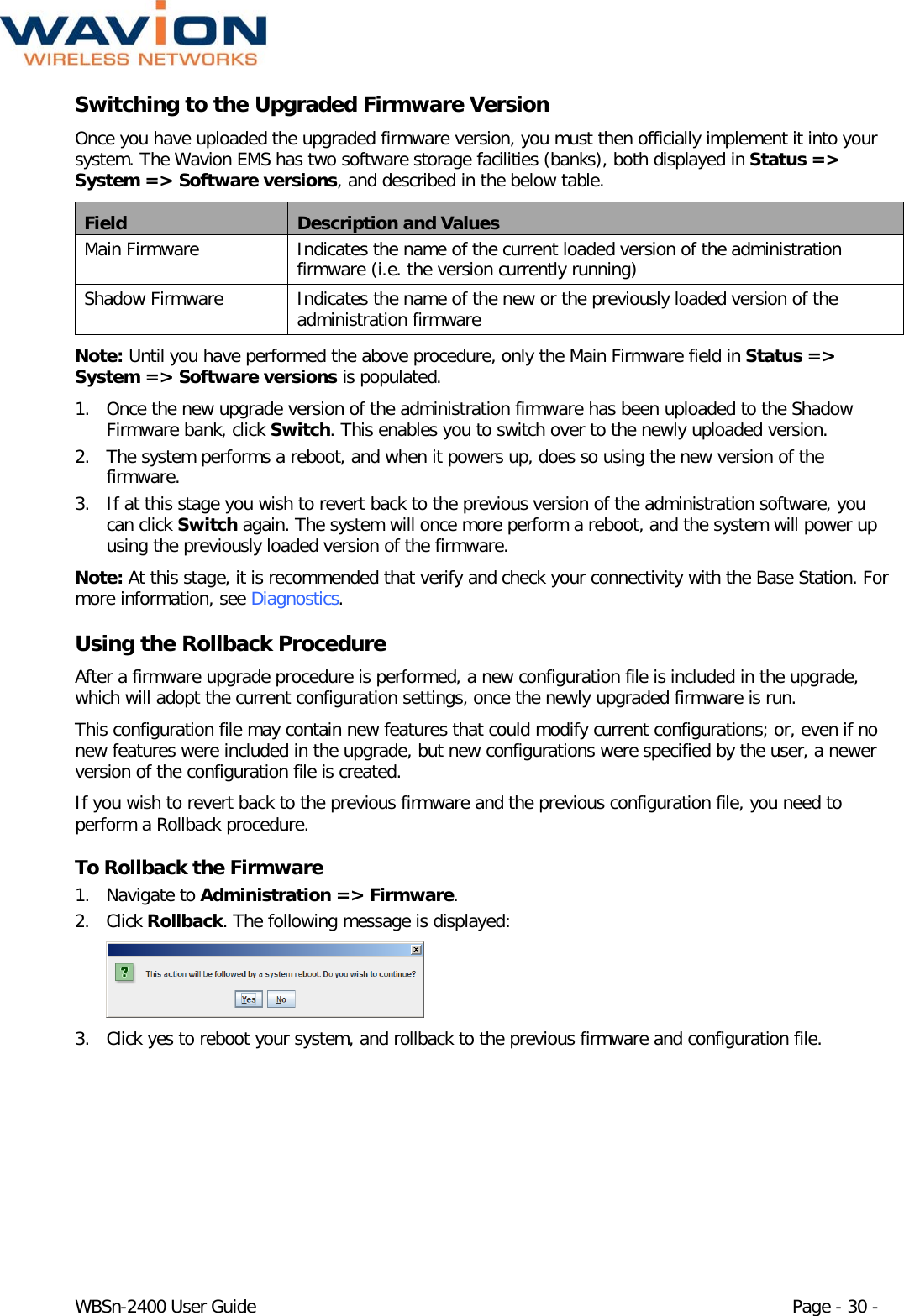  WBSn-2400 User Guide Page - 30 - Switching to the Upgraded Firmware Version Once you have uploaded the upgraded firmware version, you must then officially implement it into your system. The Wavion EMS has two software storage facilities (banks), both displayed in Status =&gt; System =&gt; Software versions, and described in the below table. Field Description and Values Main Firmware Indicates the name of the current loaded version of the administration firmware (i.e. the version currently running) Shadow Firmware Indicates the name of the new or the previously loaded version of the administration firmware Note: Until you have performed the above procedure, only the Main Firmware field in Status =&gt; System =&gt; Software versions is populated. 1. Once the new upgrade version of the administration firmware has been uploaded to the Shadow Firmware bank, click Switch. This enables you to switch over to the newly uploaded version. 2. The system performs a reboot, and when it powers up, does so using the new version of the firmware.  3. If at this stage you wish to revert back to the previous version of the administration software, you can click Switch again. The system will once more perform a reboot, and the system will power up using the previously loaded version of the firmware. Note: At this stage, it is recommended that verify and check your connectivity with the Base Station. For more information, see Diagnostics. Using the Rollback Procedure After a firmware upgrade procedure is performed, a new configuration file is included in the upgrade, which will adopt the current configuration settings, once the newly upgraded firmware is run.  This configuration file may contain new features that could modify current configurations; or, even if no new features were included in the upgrade, but new configurations were specified by the user, a newer version of the configuration file is created.  If you wish to revert back to the previous firmware and the previous configuration file, you need to perform a Rollback procedure. To Rollback the Firmware 1. Navigate to Administration =&gt; Firmware. 2. Click Rollback. The following message is displayed:   3. Click yes to reboot your system, and rollback to the previous firmware and configuration file. 