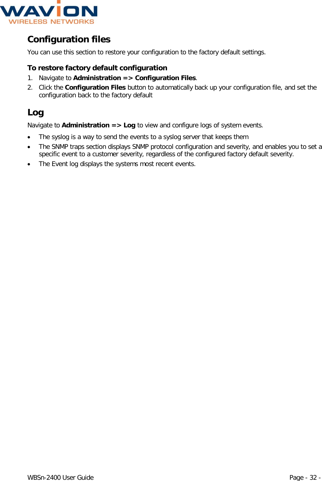  WBSn-2400 User Guide Page - 32 - Configuration files You can use this section to restore your configuration to the factory default settings. To restore factory default configuration 1. Navigate to Administration =&gt; Configuration Files. 2. Click the Configuration Files button to automatically back up your configuration file, and set the configuration back to the factory default Log Navigate to Administration =&gt; Log to view and configure logs of system events. • The syslog is a way to send the events to a syslog server that keeps them • The SNMP traps section displays SNMP protocol configuration and severity, and enables you to set a specific event to a customer severity, regardless of the configured factory default severity. • The Event log displays the systems most recent events. 