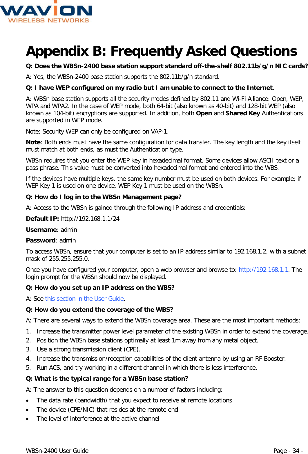  WBSn-2400 User Guide Page - 34 - Appendix B: Frequently Asked Questions Q: Does the WBSn-2400 base station support standard off-the-shelf 802.11b/g/n NIC cards? A: Yes, the WBSn-2400 base station supports the 802.11b/g/n standard. Q: I have WEP configured on my radio but I am unable to connect to the Internet. A: WBSn base station supports all the security modes defined by 802.11 and Wi-Fi Alliance: Open, WEP, WPA and WPA2. In the case of WEP mode, both 64-bit (also known as 40-bit) and 128-bit WEP (also known as 104-bit) encryptions are supported. In addition, both Open and Shared Key Authentications are supported in WEP mode. Note: Security WEP can only be configured on VAP-1. Note: Both ends must have the same configuration for data transfer. The key length and the key itself must match at both ends, as must the Authentication type. WBSn requires that you enter the WEP key in hexadecimal format. Some devices allow ASCII text or a pass phrase. This value must be converted into hexadecimal format and entered into the WBS. If the devices have multiple keys, the same key number must be used on both devices. For example; if WEP Key 1 is used on one device, WEP Key 1 must be used on the WBSn. Q: How do I log in to the WBSn Management page? A: Access to the WBSn is gained through the following IP address and credentials: Default IP: http://192.168.1.1/24  Username: admin  Password: admin To access WBSn, ensure that your computer is set to an IP address similar to 192.168.1.2, with a subnet mask of 255.255.255.0.  Once you have configured your computer, open a web browser and browse to: http://192.168.1.1. The login prompt for the WBSn should now be displayed. Q: How do you set up an IP address on the WBS? A: See this section in the User Guide. Q: How do you extend the coverage of the WBS? A: There are several ways to extend the WBSn coverage area. These are the most important methods: 1. Increase the transmitter power level parameter of the existing WBSn in order to extend the coverage. 2. Position the WBSn base stations optimally at least 1m away from any metal object. 3. Use a strong transmission client (CPE). 4. Increase the transmission/reception capabilities of the client antenna by using an RF Booster. 5. Run ACS, and try working in a different channel in which there is less interference. Q: What is the typical range for a WBSn base station? A: The answer to this question depends on a number of factors including: • The data rate (bandwidth) that you expect to receive at remote locations • The device (CPE/NIC) that resides at the remote end • The level of interference at the active channel 