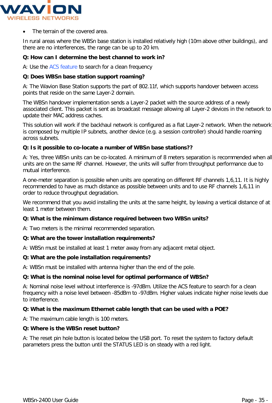  WBSn-2400 User Guide Page - 35 - • The terrain of the covered area. In rural areas where the WBSn base station is installed relatively high (10m above other buildings), and there are no interferences, the range can be up to 20 km. Q: How can I determine the best channel to work in? A: Use the ACS feature to search for a clean frequency Q: Does WBSn base station support roaming? A: The Wavion Base Station supports the part of 802.11f, which supports handover between access points that reside on the same Layer-2 domain. The WBSn handover implementation sends a Layer-2 packet with the source address of a newly associated client. This packet is sent as broadcast message allowing all Layer-2 devices in the network to update their MAC address caches. This solution will work if the backhaul network is configured as a flat Layer-2 network. When the network is composed by multiple IP subnets, another device (e.g. a session controller) should handle roaming across subnets. Q: Is it possible to co-locate a number of WBSn base stations?? A: Yes, three WBSn units can be co-located. A minimum of 8 meters separation is recommended when all units are on the same RF channel. However, the units will suffer from throughput performance due to mutual interference. A one-meter separation is possible when units are operating on different RF channels 1,6,11. It is highly recommended to have as much distance as possible between units and to use RF channels 1,6,11 in order to reduce throughput degradation. We recommend that you avoid installing the units at the same height, by leaving a vertical distance of at least 1 meter between them. Q: What is the minimum distance required between two WBSn units? A: Two meters is the minimal recommended separation. Q: What are the tower installation requirements? A: WBSn must be installed at least 1 meter away from any adjacent metal object. Q: What are the pole installation requirements? A: WBSn must be installed with antenna higher than the end of the pole. Q: What is the nominal noise level for optimal performance of WBSn? A: Nominal noise level without interference is -97dBm. Utilize the ACS feature to search for a clean frequency with a noise level between -85dBm to -97dBm. Higher values indicate higher noise levels due to interference. Q: What is the maximum Ethernet cable length that can be used with a POE? A: The maximum cable length is 100 meters. Q: Where is the WBSn reset button? A: The reset pin hole button is located below the USB port. To reset the system to factory default parameters press the button until the STATUS LED is on steady with a red light. 