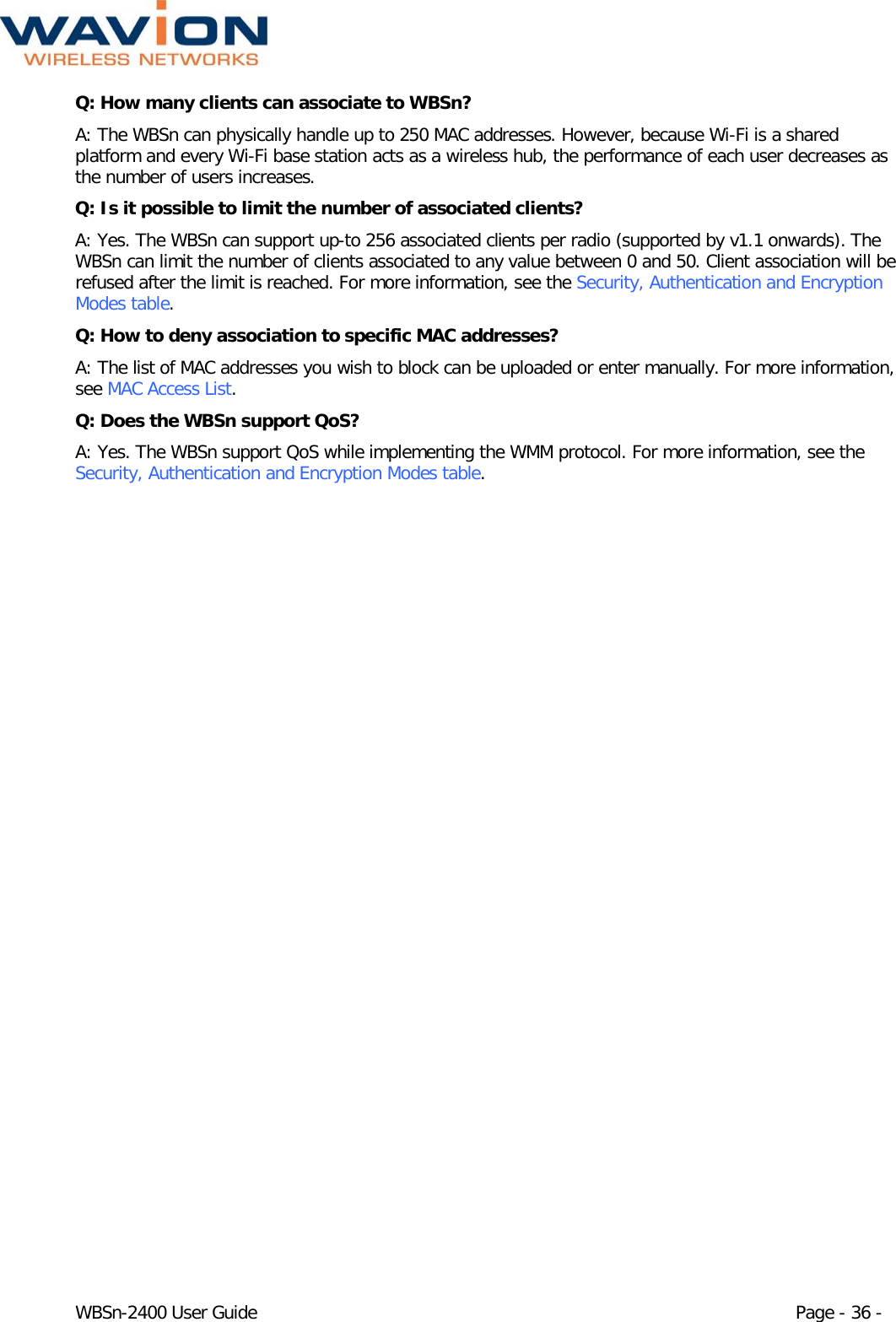 WBSn-2400 User Guide Page - 36 - Q: How many clients can associate to WBSn? A: The WBSn can physically handle up to 250 MAC addresses. However, because Wi-Fi is a shared platform and every Wi-Fi base station acts as a wireless hub, the performance of each user decreases as the number of users increases. Q: Is it possible to limit the number of associated clients? A: Yes. The WBSn can support up-to 256 associated clients per radio (supported by v1.1 onwards). The WBSn can limit the number of clients associated to any value between 0 and 50. Client association will be refused after the limit is reached. For more information, see the Security, Authentication and Encryption Modes table. Q: How to deny association to specific MAC addresses? A: The list of MAC addresses you wish to block can be uploaded or enter manually. For more information, see MAC Access List. Q: Does the WBSn support QoS? A: Yes. The WBSn support QoS while implementing the WMM protocol. For more information, see the Security, Authentication and Encryption Modes table. 
