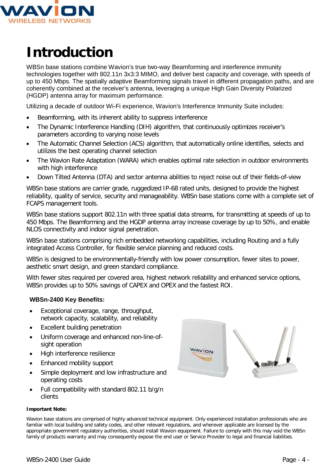  WBSn-2400 User Guide Page - 4 - Introduction  WBSn base stations combine Wavion’s true two-way Beamforming and interference immunity technologies together with 802.11n 3x3:3 MIMO, and deliver best capacity and coverage, with speeds of up to 450 Mbps. The spatially adaptive Beamforming signals travel in different propagation paths, and are coherently combined at the receiver’s antenna, leveraging a unique High Gain Diversity Polarized (HGDP) antenna array for maximum performance. Utilizing a decade of outdoor Wi-Fi experience, Wavion’s Interference Immunity Suite includes:  • Beamforming, with its inherent ability to suppress interference  • The Dynamic Interference Handling (DIH) algorithm, that continuously optimizes receiver’s parameters according to varying noise levels • The Automatic Channel Selection (ACS) algorithm, that automatically online identifies, selects and utilizes the best operating channel selection • The Wavion Rate Adaptation (WARA) which enables optimal rate selection in outdoor environments with high interference • Down Tilted Antenna (DTA) and sector antenna abilities to reject noise out of their fields-of-view  WBSn base stations are carrier grade, ruggedized IP-68 rated units, designed to provide the highest reliability, quality of service, security and manageability. WBSn base stations come with a complete set of FCAPS management tools. WBSn base stations support 802.11n with three spatial data streams, for transmitting at speeds of up to 450 Mbps. The Beamforming and the HGDP antenna array increase coverage by up to 50%, and enable NLOS connectivity and indoor signal penetration. WBSn base stations comprising rich embedded networking capabilities, including Routing and a fully integrated Access Controller, for flexible service planning and reduced costs. WBSn is designed to be environmentally-friendly with low power consumption, fewer sites to power, aesthetic smart design, and green standard compliance.  With fewer sites required per covered area, highest network reliability and enhanced service options, WBSn provides up to 50% savings of CAPEX and OPEX and the fastest ROI. WBSn-2400 Key Benefits: • Exceptional coverage, range, throughput, network capacity, scalability, and reliability  • Excellent building penetration  • Uniform coverage and enhanced non-line-of-sight operation  • High interference resilience  • Enhanced mobility support  • Simple deployment and low infrastructure and operating costs • Full compatibility with standard 802.11 b/g/n clients  Important Note: Wavion base stations are comprised of highly advanced technical equipment. Only experienced installation professionals who are familiar with local building and safety codes, and other relevant regulations, and wherever applicable are licensed by the appropriate government regulatory authorities, should install Wavion equipment. Failure to comply with this may void the WBSn family of products warranty and may consequently expose the end user or Service Provider to legal and financial liabilities. 