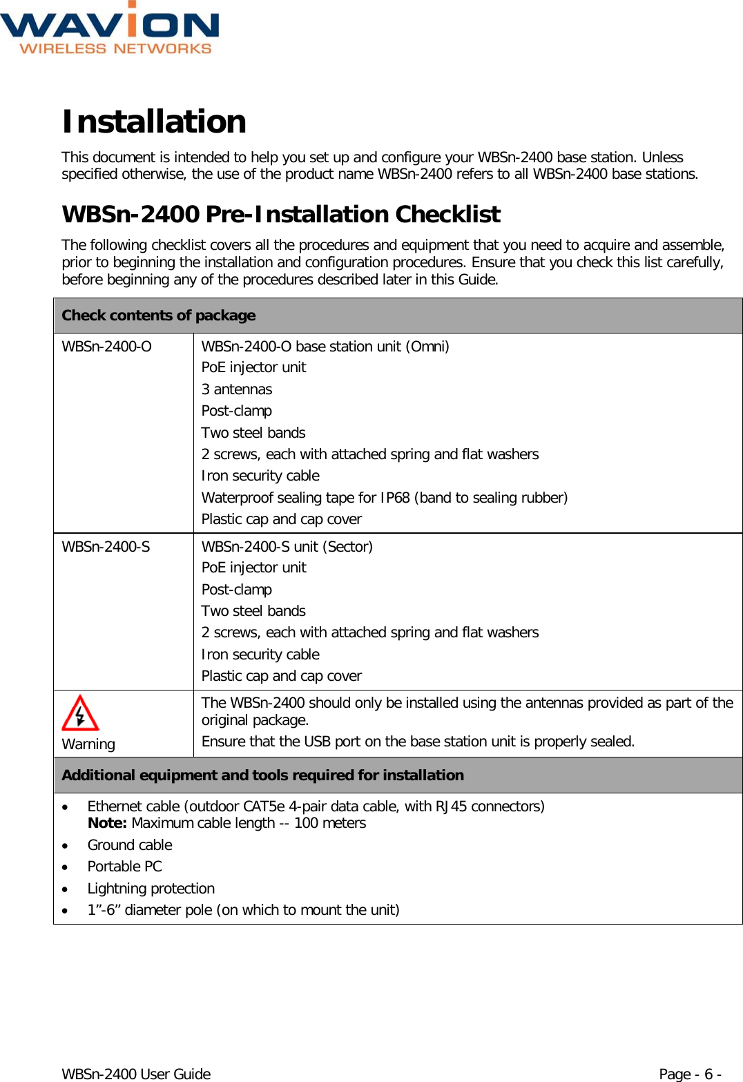  WBSn-2400 User Guide Page - 6 - Installation  This document is intended to help you set up and configure your WBSn-2400 base station. Unless specified otherwise, the use of the product name WBSn-2400 refers to all WBSn-2400 base stations.  WBSn-2400 Pre-Installation Checklist The following checklist covers all the procedures and equipment that you need to acquire and assemble, prior to beginning the installation and configuration procedures. Ensure that you check this list carefully, before beginning any of the procedures described later in this Guide. Check contents of package WBSn-2400-O  WBSn-2400-O base station unit (Omni) PoE injector unit  3 antennas Post-clamp Two steel bands 2 screws, each with attached spring and flat washers  Iron security cable Waterproof sealing tape for IP68 (band to sealing rubber) Plastic cap and cap cover WBSn-2400-S  WBSn-2400-S unit (Sector) PoE injector unit  Post-clamp Two steel bands 2 screws, each with attached spring and flat washers  Iron security cable Plastic cap and cap cover   Warning The WBSn-2400 should only be installed using the antennas provided as part of the original package. Ensure that the USB port on the base station unit is properly sealed. Additional equipment and tools required for installation • Ethernet cable (outdoor CAT5e 4-pair data cable, with RJ45 connectors) Note: Maximum cable length -- 100 meters • Ground cable  • Portable PC • Lightning protection • 1”-6” diameter pole (on which to mount the unit) 