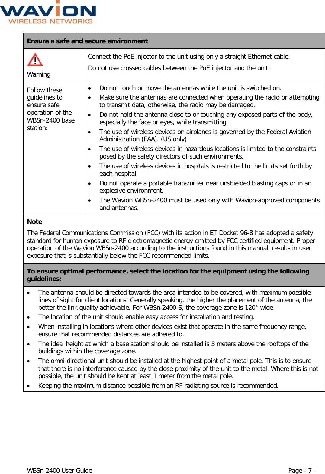  WBSn-2400 User Guide Page - 7 - Ensure a safe and secure environment   Warning Connect the PoE injector to the unit using only a straight Ethernet cable.  Do not use crossed cables between the PoE injector and the unit!  Follow these guidelines to ensure safe operation of the WBSn-2400 base station: • Do not touch or move the antennas while the unit is switched on. • Make sure the antennas are connected when operating the radio or attempting to transmit data, otherwise, the radio may be damaged. • Do not hold the antenna close to or touching any exposed parts of the body, especially the face or eyes, while transmitting. • The use of wireless devices on airplanes is governed by the Federal Aviation Administration (FAA). (US only) • The use of wireless devices in hazardous locations is limited to the constraints posed by the safety directors of such environments. • The use of wireless devices in hospitals is restricted to the limits set forth by each hospital. • Do not operate a portable transmitter near unshielded blasting caps or in an explosive environment. • The Wavion WBSn-2400 must be used only with Wavion-approved components and antennas. Note: The Federal Communications Commission (FCC) with its action in ET Docket 96-8 has adopted a safety standard for human exposure to RF electromagnetic energy emitted by FCC certified equipment. Proper operation of the Wavion WBSn-2400 according to the instructions found in this manual, results in user exposure that is substantially below the FCC recommended limits. To ensure optimal performance, select the location for the equipment using the following guidelines: • The antenna should be directed towards the area intended to be covered, with maximum possible lines of sight for client locations. Generally speaking, the higher the placement of the antenna, the better the link quality achievable. For WBSn-2400-S, the coverage zone is 120° wide. • The location of the unit should enable easy access for installation and testing. • When installing in locations where other devices exist that operate in the same frequency range, ensure that recommended distances are adhered to. • The ideal height at which a base station should be installed is 3 meters above the rooftops of the buildings within the coverage zone. • The omni-directional unit should be installed at the highest point of a metal pole. This is to ensure that there is no interference caused by the close proximity of the unit to the metal. Where this is not possible, the unit should be kept at least 1 meter from the metal pole.  • Keeping the maximum distance possible from an RF radiating source is recommended. 