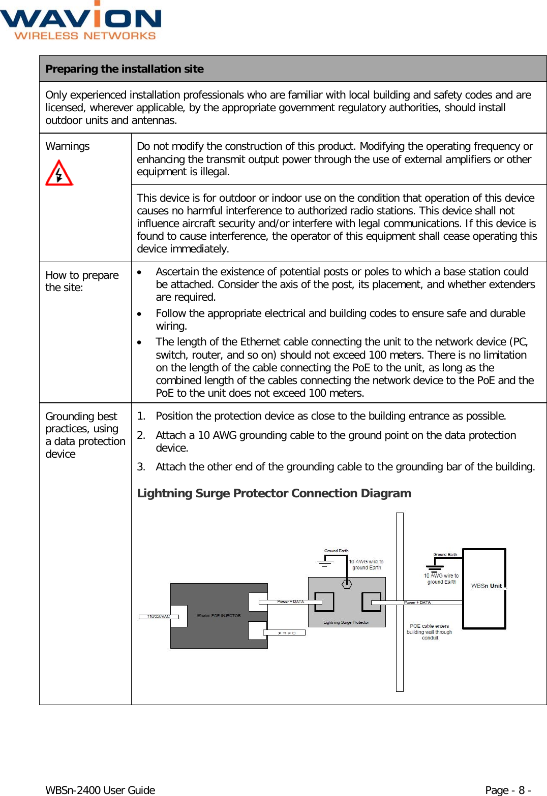  WBSn-2400 User Guide Page - 8 - Preparing the installation site Only experienced installation professionals who are familiar with local building and safety codes and are licensed, wherever applicable, by the appropriate government regulatory authorities, should install outdoor units and antennas. Warnings  Do not modify the construction of this product. Modifying the operating frequency or enhancing the transmit output power through the use of external amplifiers or other equipment is illegal. This device is for outdoor or indoor use on the condition that operation of this device causes no harmful interference to authorized radio stations. This device shall not influence aircraft security and/or interfere with legal communications. If this device is found to cause interference, the operator of this equipment shall cease operating this device immediately. How to prepare the site: • Ascertain the existence of potential posts or poles to which a base station could be attached. Consider the axis of the post, its placement, and whether extenders are required.  • Follow the appropriate electrical and building codes to ensure safe and durable wiring. • The length of the Ethernet cable connecting the unit to the network device (PC, switch, router, and so on) should not exceed 100 meters. There is no limitation on the length of the cable connecting the PoE to the unit, as long as the combined length of the cables connecting the network device to the PoE and the PoE to the unit does not exceed 100 meters.  Grounding best practices, using a data protection device 1. Position the protection device as close to the building entrance as possible. 2. Attach a 10 AWG grounding cable to the ground point on the data protection device. 3. Attach the other end of the grounding cable to the grounding bar of the building. Lightning Surge Protector Connection Diagram  