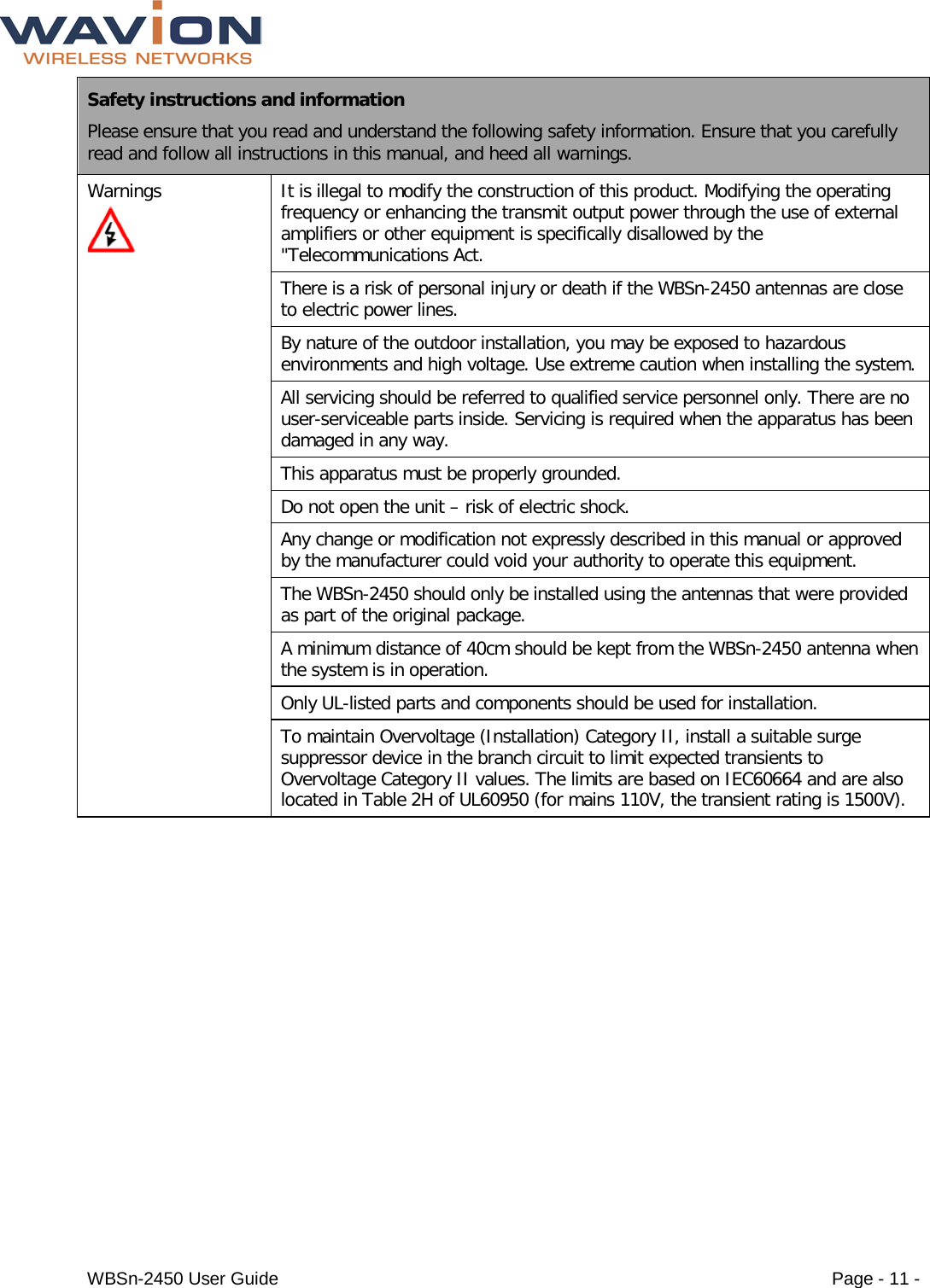  WBSn-2450 User Guide Page - 11 - Safety instructions and information Please ensure that you read and understand the following safety information. Ensure that you carefully read and follow all instructions in this manual, and heed all warnings. Warnings  It is illegal to modify the construction of this product. Modifying the operating frequency or enhancing the transmit output power through the use of external amplifiers or other equipment is specifically disallowed by the &quot;Telecommunications Act. There is a risk of personal injury or death if the WBSn-2450 antennas are close to electric power lines.  By nature of the outdoor installation, you may be exposed to hazardous environments and high voltage. Use extreme caution when installing the system. All servicing should be referred to qualified service personnel only. There are no user-serviceable parts inside. Servicing is required when the apparatus has been damaged in any way. This apparatus must be properly grounded. Do not open the unit – risk of electric shock. Any change or modification not expressly described in this manual or approved by the manufacturer could void your authority to operate this equipment. The WBSn-2450 should only be installed using the antennas that were provided as part of the original package. A minimum distance of 40cm should be kept from the WBSn-2450 antenna when the system is in operation. Only UL-listed parts and components should be used for installation.  To maintain Overvoltage (Installation) Category II, install a suitable surge suppressor device in the branch circuit to limit expected transients to Overvoltage Category II values. The limits are based on IEC60664 and are also located in Table 2H of UL60950 (for mains 110V, the transient rating is 1500V).   