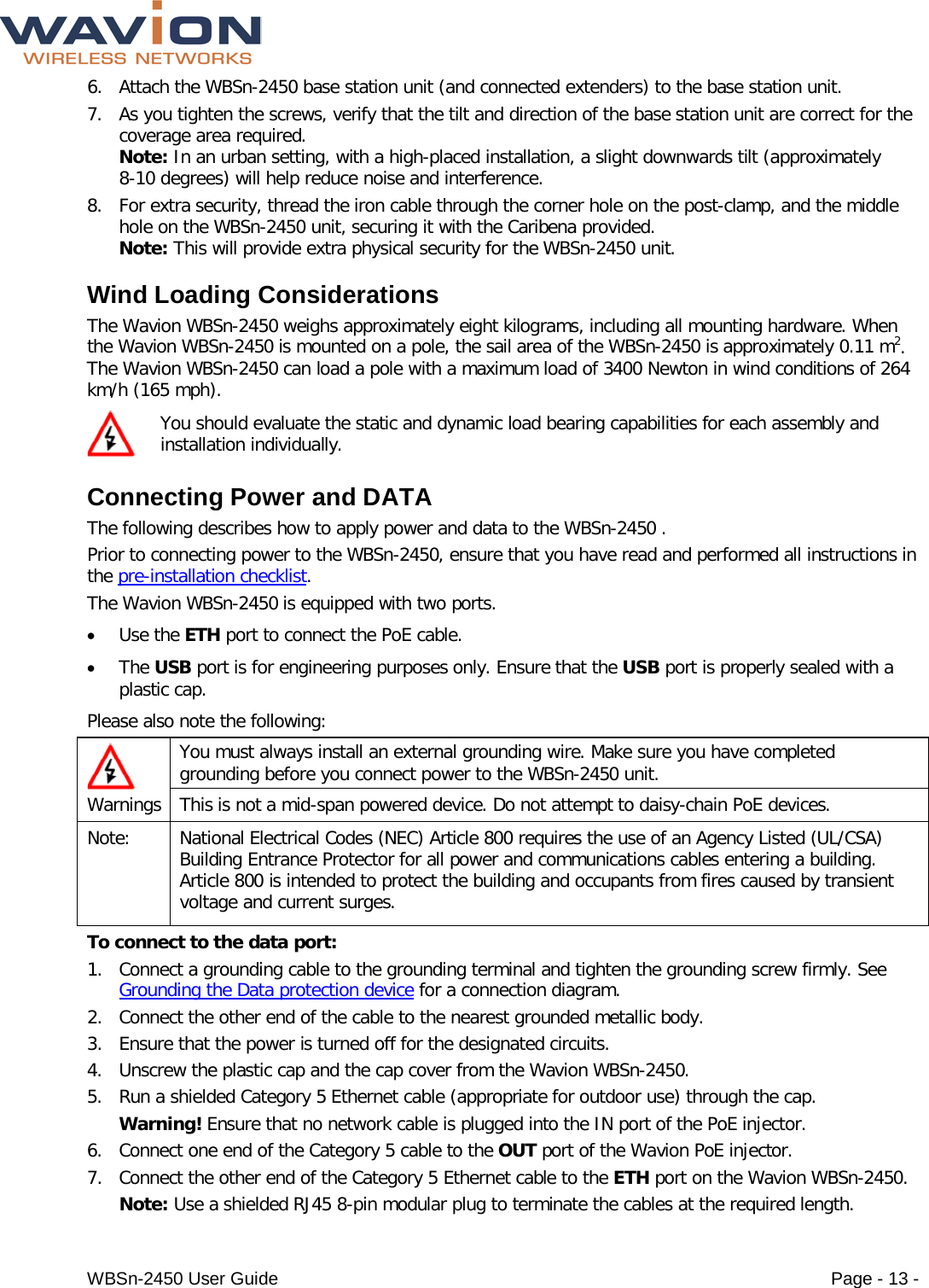  WBSn-2450 User Guide Page - 13 - 6. Attach the WBSn-2450 base station unit (and connected extenders) to the base station unit. 7. As you tighten the screws, verify that the tilt and direction of the base station unit are correct for the coverage area required. Note: In an urban setting, with a high-placed installation, a slight downwards tilt (approximately 8-10 degrees) will help reduce noise and interference. 8. For extra security, thread the iron cable through the corner hole on the post-clamp, and the middle hole on the WBSn-2450 unit, securing it with the Caribena provided.  Note: This will provide extra physical security for the WBSn-2450 unit. Wind Loading Considerations  The Wavion WBSn-2450 weighs approximately eight kilograms, including all mounting hardware. When the Wavion WBSn-2450 is mounted on a pole, the sail area of the WBSn-2450 is approximately 0.11 m2. The Wavion WBSn-2450 can load a pole with a maximum load of 3400 Newton in wind conditions of 264 km/h (165 mph).  You should evaluate the static and dynamic load bearing capabilities for each assembly and installation individually.  Connecting Power and DATA The following describes how to apply power and data to the WBSn-2450 . Prior to connecting power to the WBSn-2450, ensure that you have read and performed all instructions in the pre-installation checklist.  The Wavion WBSn-2450 is equipped with two ports.  • Use the ETH port to connect the PoE cable.  • The USB port is for engineering purposes only. Ensure that the USB port is properly sealed with a plastic cap. Please also note the following:  Warnings You must always install an external grounding wire. Make sure you have completed grounding before you connect power to the WBSn-2450 unit. This is not a mid-span powered device. Do not attempt to daisy-chain PoE devices. Note:  National Electrical Codes (NEC) Article 800 requires the use of an Agency Listed (UL/CSA) Building Entrance Protector for all power and communications cables entering a building. Article 800 is intended to protect the building and occupants from fires caused by transient voltage and current surges. To connect to the data port:  1. Connect a grounding cable to the grounding terminal and tighten the grounding screw firmly. See Grounding the Data protection device for a connection diagram.  2. Connect the other end of the cable to the nearest grounded metallic body. 3. Ensure that the power is turned off for the designated circuits. 4. Unscrew the plastic cap and the cap cover from the Wavion WBSn-2450. 5. Run a shielded Category 5 Ethernet cable (appropriate for outdoor use) through the cap.  Warning! Ensure that no network cable is plugged into the IN port of the PoE injector. 6. Connect one end of the Category 5 cable to the OUT port of the Wavion PoE injector.  7. Connect the other end of the Category 5 Ethernet cable to the ETH port on the Wavion WBSn-2450.  Note: Use a shielded RJ45 8-pin modular plug to terminate the cables at the required length. 