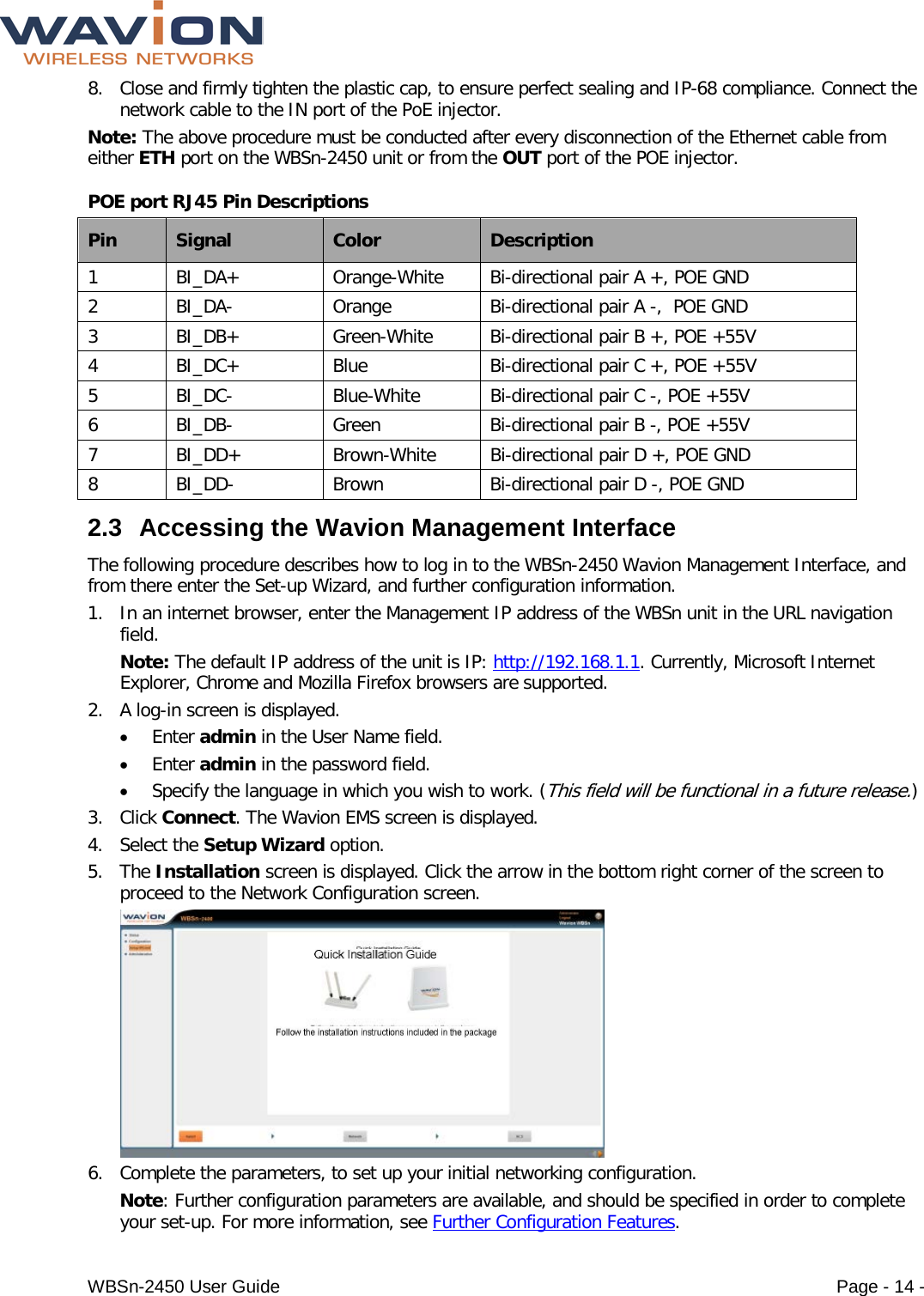  WBSn-2450 User Guide Page - 14 - 8. Close and firmly tighten the plastic cap, to ensure perfect sealing and IP-68 compliance. Connect the network cable to the IN port of the PoE injector. Note: The above procedure must be conducted after every disconnection of the Ethernet cable from either ETH port on the WBSn-2450 unit or from the OUT port of the POE injector. POE port RJ45 Pin Descriptions  Pin Signal Color Description 1  BI_DA+ Orange-White Bi-directional pair A +, POE GND 2  BI_DA-  Orange Bi-directional pair A -,  POE GND 3  BI_DB+ Green-White Bi-directional pair B +, POE +55V 4  BI_DC+ Blue Bi-directional pair C +, POE +55V 5  BI_DC-  Blue-White Bi-directional pair C -, POE +55V 6  BI_DB-  Green Bi-directional pair B -, POE +55V 7  BI_DD+ Brown-White Bi-directional pair D +, POE GND 8  BI_DD-  Brown Bi-directional pair D -, POE GND 2.3 Accessing the Wavion Management Interface The following procedure describes how to log in to the WBSn-2450 Wavion Management Interface, and from there enter the Set-up Wizard, and further configuration information. 1. In an internet browser, enter the Management IP address of the WBSn unit in the URL navigation field.  Note: The default IP address of the unit is IP: http://192.168.1.1. Currently, Microsoft Internet Explorer, Chrome and Mozilla Firefox browsers are supported.  2. A log-in screen is displayed.  • Enter admin in the User Name field. • Enter admin in the password field. • Specify the language in which you wish to work. (This field will be functional in a future release.) 3. Click Connect. The Wavion EMS screen is displayed.  4. Select the Setup Wizard option.  5. The Installation screen is displayed. Click the arrow in the bottom right corner of the screen to proceed to the Network Configuration screen.    6. Complete the parameters, to set up your initial networking configuration.  Note: Further configuration parameters are available, and should be specified in order to complete your set-up. For more information, see Further Configuration Features. 