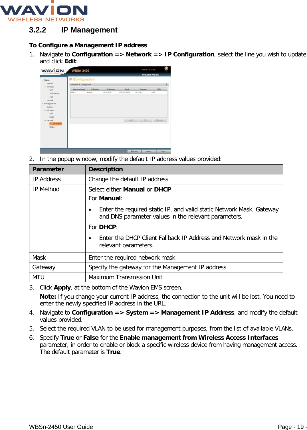  WBSn-2450 User Guide Page - 19 - 3.2.2  IP Management To Configure a Management IP address 1. Navigate to Configuration =&gt; Network =&gt; IP Configuration, select the line you wish to update and click Edit.  2. In the popup window, modify the default IP address values provided: Parameter Description IP Address Change the default IP address IP Method Select either Manual or DHCP For Manual:  • Enter the required static IP, and valid static Network Mask, Gateway and DNS parameter values in the relevant parameters. For DHCP: • Enter the DHCP Client Fallback IP Address and Network mask in the relevant parameters.  Mask Enter the required network mask Gateway Specify the gateway for the Management IP address MTU Maximum Transmission Unit 3. Click Apply, at the bottom of the Wavion EMS screen.  Note: If you change your current IP address, the connection to the unit will be lost. You need to enter the newly specified IP address in the URL. 4. Navigate to Configuration =&gt; System =&gt; Management IP Address, and modify the default values provided.  5. Select the required VLAN to be used for management purposes, from the list of available VLANs. 6. Specify True or False for the Enable management from Wireless Access Interfaces parameter, in order to enable or block a specific wireless device from having management access. The default parameter is True. 