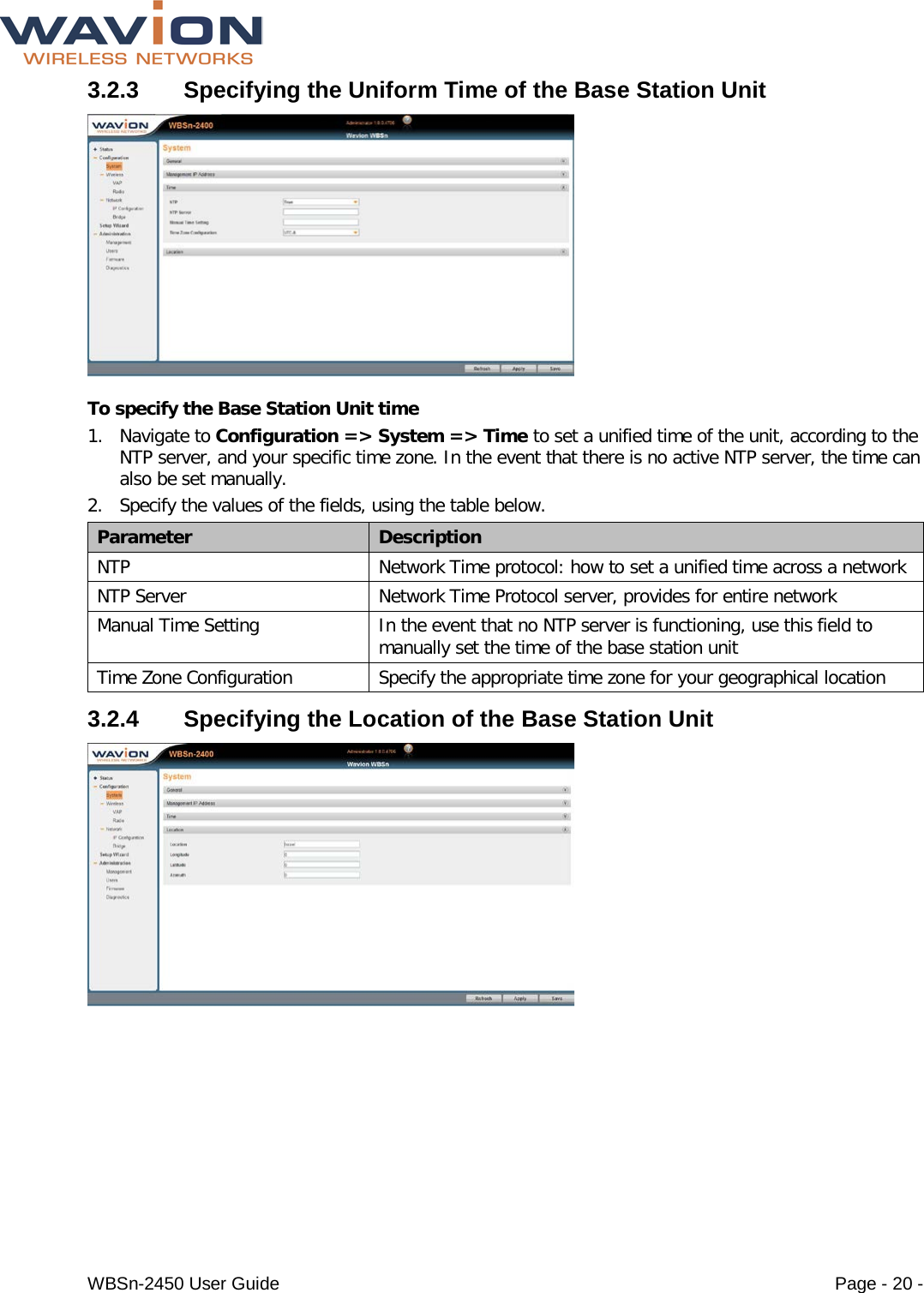  WBSn-2450 User Guide Page - 20 - 3.2.3  Specifying the Uniform Time of the Base Station Unit  To specify the Base Station Unit time 1. Navigate to Configuration =&gt; System =&gt; Time to set a unified time of the unit, according to the NTP server, and your specific time zone. In the event that there is no active NTP server, the time can also be set manually.  2. Specify the values of the fields, using the table below. Parameter Description NTP Network Time protocol: how to set a unified time across a network NTP Server Network Time Protocol server, provides for entire network Manual Time Setting In the event that no NTP server is functioning, use this field to  manually set the time of the base station unit Time Zone Configuration Specify the appropriate time zone for your geographical location 3.2.4  Specifying the Location of the Base Station Unit  