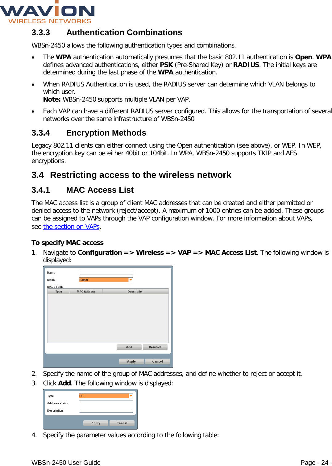  WBSn-2450 User Guide Page - 24 - 3.3.3  Authentication Combinations WBSn-2450 allows the following authentication types and combinations. • The WPA authentication automatically presumes that the basic 802.11 authentication is Open. WPA defines advanced authentications, either PSK (Pre-Shared Key) or RADIUS. The initial keys are determined during the last phase of the WPA authentication. • When RADIUS Authentication is used, the RADIUS server can determine which VLAN belongs to which user.  Note: WBSn-2450 supports multiple VLAN per VAP.  • Each VAP can have a different RADIUS server configured. This allows for the transportation of several networks over the same infrastructure of WBSn-2450 3.3.4  Encryption Methods Legacy 802.11 clients can either connect using the Open authentication (see above), or WEP. In WEP, the encryption key can be either 40bit or 104bit. In WPA, WBSn-2450 supports TKIP and AES encryptions.  3.4 Restricting access to the wireless network  3.4.1 MAC Access List The MAC access list is a group of client MAC addresses that can be created and either permitted or denied access to the network (reject/accept). A maximum of 1000 entries can be added. These groups can be assigned to VAPs through the VAP configuration window. For more information about VAPs, see the section on VAPs. To specify MAC access 1. Navigate to Configuration =&gt; Wireless =&gt; VAP =&gt; MAC Access List. The following window is displayed:  2. Specify the name of the group of MAC addresses, and define whether to reject or accept it.  3. Click Add. The following window is displayed:  4. Specify the parameter values according to the following table: 