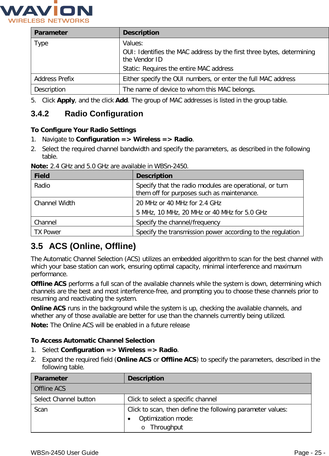  WBSn-2450 User Guide Page - 25 - Parameter Description Type Values: OUI: Identifies the MAC address by the first three bytes, determining the Vendor ID  Static: Requires the entire MAC address  Address Prefix Either specify the OUI numbers, or enter the full MAC address Description The name of device to whom this MAC belongs. 5. Click Apply, and the click Add. The group of MAC addresses is listed in the group table. 3.4.2  Radio Configuration To Configure Your Radio Settings 1. Navigate to Configuration =&gt; Wireless =&gt; Radio.  2. Select the required channel bandwidth and specify the parameters, as described in the following table. Note: 2.4 GHz and 5.0 GHz are available in WBSn-2450.  Field Description Radio Specify that the radio modules are operational, or turn them off for purposes such as maintenance. Channel Width 20 MHz or 40 MHz for 2.4 GHz 5 MHz, 10 MHz, 20 MHz or 40 MHz for 5.0 GHz Channel Specify the channel/frequency  TX Power Specify the transmission power according to the regulation 3.5 ACS (Online, Offline) The Automatic Channel Selection (ACS) utilizes an embedded algorithm to scan for the best channel with which your base station can work, ensuring optimal capacity, minimal interference and maximum performance. Offline ACS performs a full scan of the available channels while the system is down, determining which channels are the best and most interference-free, and prompting you to choose these channels prior to resuming and reactivating the system. Online ACS runs in the background while the system is up, checking the available channels, and whether any of those available are better for use than the channels currently being utilized.  Note: The Online ACS will be enabled in a future release To Access Automatic Channel Selection 1. Select Configuration =&gt; Wireless =&gt; Radio. 2. Expand the required field (Online ACS or Offline ACS) to specify the parameters, described in the following table. Parameter Description Offline ACS Select Channel button Click to select a specific channel Scan Click to scan, then define the following parameter values: • Optimization mode: o Throughput 