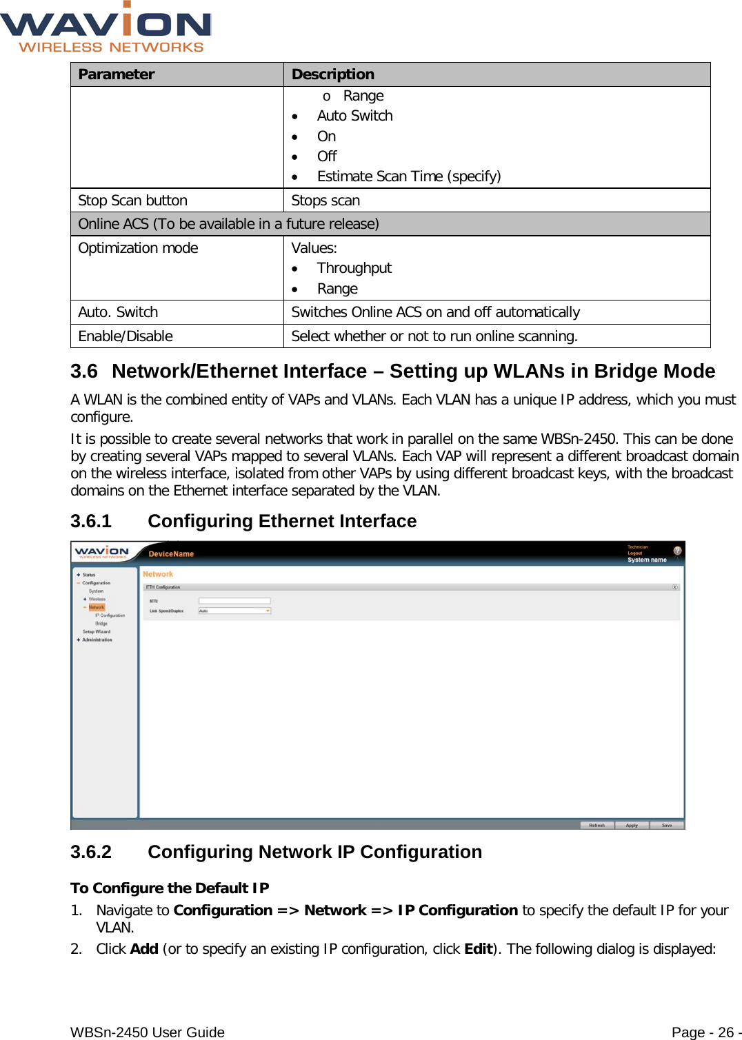  WBSn-2450 User Guide Page - 26 - Parameter Description o Range • Auto Switch • On • Off • Estimate Scan Time (specify) Stop Scan button Stops scan Online ACS (To be available in a future release) Optimization mode Values: • Throughput • Range Auto. Switch Switches Online ACS on and off automatically Enable/Disable Select whether or not to run online scanning. 3.6 Network/Ethernet Interface – Setting up WLANs in Bridge Mode A WLAN is the combined entity of VAPs and VLANs. Each VLAN has a unique IP address, which you must configure. It is possible to create several networks that work in parallel on the same WBSn-2450. This can be done by creating several VAPs mapped to several VLANs. Each VAP will represent a different broadcast domain on the wireless interface, isolated from other VAPs by using different broadcast keys, with the broadcast domains on the Ethernet interface separated by the VLAN. 3.6.1  Configuring Ethernet Interface  3.6.2  Configuring Network IP Configuration  To Configure the Default IP 1. Navigate to Configuration =&gt; Network =&gt; IP Configuration to specify the default IP for your VLAN.  2. Click Add (or to specify an existing IP configuration, click Edit). The following dialog is displayed: 