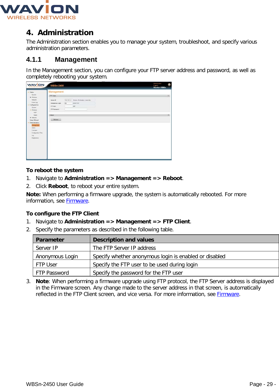  WBSn-2450 User Guide Page - 29 - 4. Administration The Administration section enables you to manage your system, troubleshoot, and specify various administration parameters. 4.1.1  Management In the Management section, you can configure your FTP server address and password, as well as completely rebooting your system.   To reboot the system 1. Navigate to Administration =&gt; Management =&gt; Reboot. 2. Click Reboot, to reboot your entire system. Note: When performing a firmware upgrade, the system is automatically rebooted. For more information, see Firmware. To configure the FTP Client 1. Navigate to Administration =&gt; Management =&gt; FTP Client. 2. Specify the parameters as described in the following table. Parameter Description and values Server IP The FTP Server IP address Anonymous Login Specify whether anonymous login is enabled or disabled FTP User Specify the FTP user to be used during login FTP Password Specify the password for the FTP user 3. Note: When performing a firmware upgrade using FTP protocol, the FTP Server address is displayed in the Firmware screen. Any change made to the server address in that screen, is automatically reflected in the FTP Client screen, and vice versa. For more information, see Firmware. 