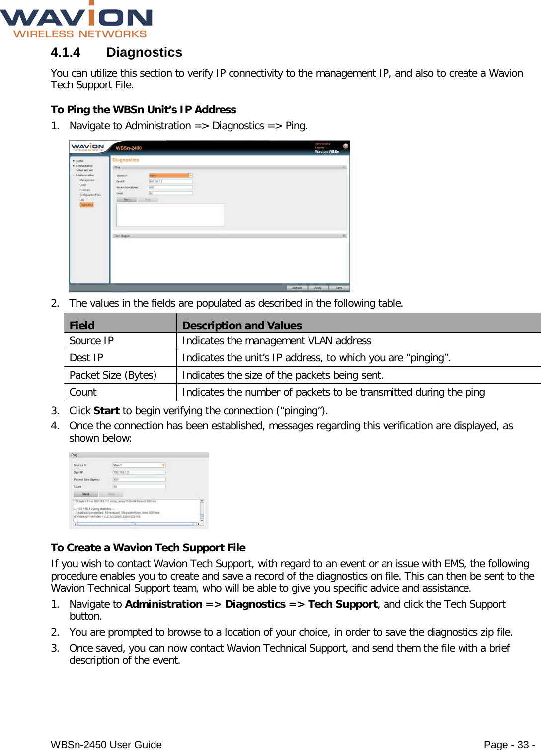  WBSn-2450 User Guide Page - 33 - 4.1.4  Diagnostics You can utilize this section to verify IP connectivity to the management IP, and also to create a Wavion Tech Support File.  To Ping the WBSn Unit’s IP Address 1. Navigate to Administration =&gt; Diagnostics =&gt; Ping.  2. The values in the fields are populated as described in the following table. Field Description and Values Source IP Indicates the management VLAN address Dest IP Indicates the unit’s IP address, to which you are “pinging”. Packet Size (Bytes) Indicates the size of the packets being sent. Count Indicates the number of packets to be transmitted during the ping  3. Click Start to begin verifying the connection (“pinging”). 4. Once the connection has been established, messages regarding this verification are displayed, as shown below:  To Create a Wavion Tech Support File If you wish to contact Wavion Tech Support, with regard to an event or an issue with EMS, the following procedure enables you to create and save a record of the diagnostics on file. This can then be sent to the Wavion Technical Support team, who will be able to give you specific advice and assistance.  1. Navigate to Administration =&gt; Diagnostics =&gt; Tech Support, and click the Tech Support button. 2. You are prompted to browse to a location of your choice, in order to save the diagnostics zip file. 3. Once saved, you can now contact Wavion Technical Support, and send them the file with a brief description of the event. 