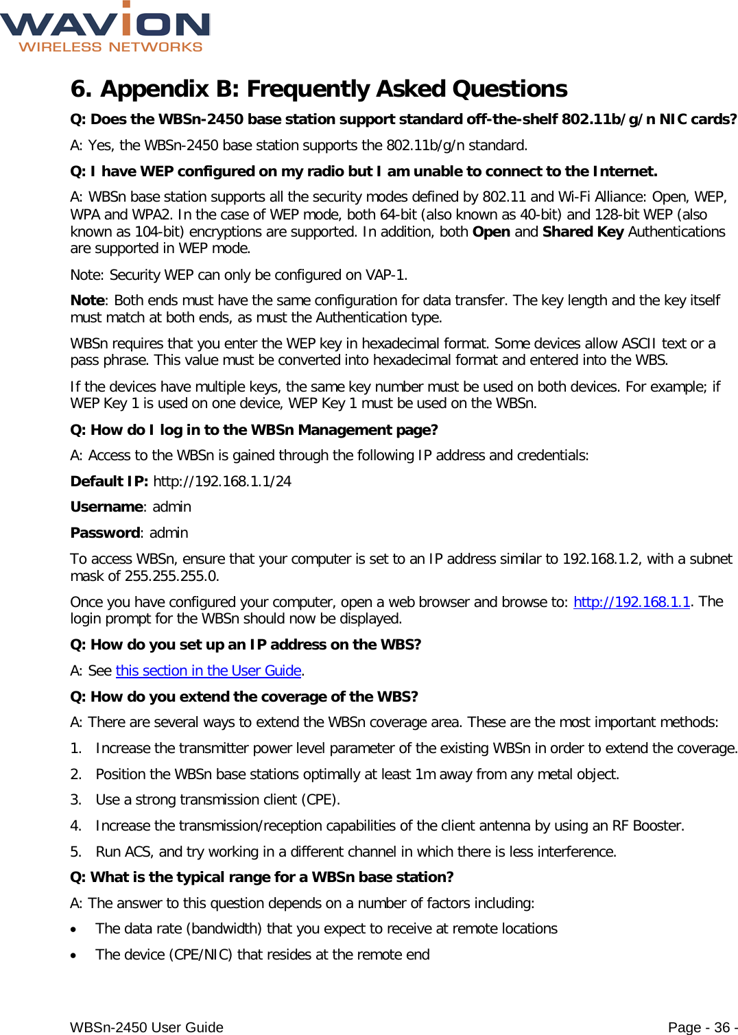  WBSn-2450 User Guide Page - 36 - 6. Appendix B: Frequently Asked Questions Q: Does the WBSn-2450 base station support standard off-the-shelf 802.11b/g/n NIC cards? A: Yes, the WBSn-2450 base station supports the 802.11b/g/n standard. Q: I have WEP configured on my radio but I am unable to connect to the Internet. A: WBSn base station supports all the security modes defined by 802.11 and Wi-Fi Alliance: Open, WEP, WPA and WPA2. In the case of WEP mode, both 64-bit (also known as 40-bit) and 128-bit WEP (also known as 104-bit) encryptions are supported. In addition, both Open and Shared Key Authentications are supported in WEP mode. Note: Security WEP can only be configured on VAP-1. Note: Both ends must have the same configuration for data transfer. The key length and the key itself must match at both ends, as must the Authentication type. WBSn requires that you enter the WEP key in hexadecimal format. Some devices allow ASCII text or a pass phrase. This value must be converted into hexadecimal format and entered into the WBS. If the devices have multiple keys, the same key number must be used on both devices. For example; if WEP Key 1 is used on one device, WEP Key 1 must be used on the WBSn. Q: How do I log in to the WBSn Management page? A: Access to the WBSn is gained through the following IP address and credentials: Default IP: http://192.168.1.1/24  Username: admin  Password: admin To access WBSn, ensure that your computer is set to an IP address similar to 192.168.1.2, with a subnet mask of 255.255.255.0.  Once you have configured your computer, open a web browser and browse to: http://192.168.1.1. The login prompt for the WBSn should now be displayed. Q: How do you set up an IP address on the WBS? A: See this section in the User Guide. Q: How do you extend the coverage of the WBS? A: There are several ways to extend the WBSn coverage area. These are the most important methods: 1. Increase the transmitter power level parameter of the existing WBSn in order to extend the coverage. 2. Position the WBSn base stations optimally at least 1m away from any metal object. 3. Use a strong transmission client (CPE). 4. Increase the transmission/reception capabilities of the client antenna by using an RF Booster. 5. Run ACS, and try working in a different channel in which there is less interference. Q: What is the typical range for a WBSn base station? A: The answer to this question depends on a number of factors including: • The data rate (bandwidth) that you expect to receive at remote locations • The device (CPE/NIC) that resides at the remote end 