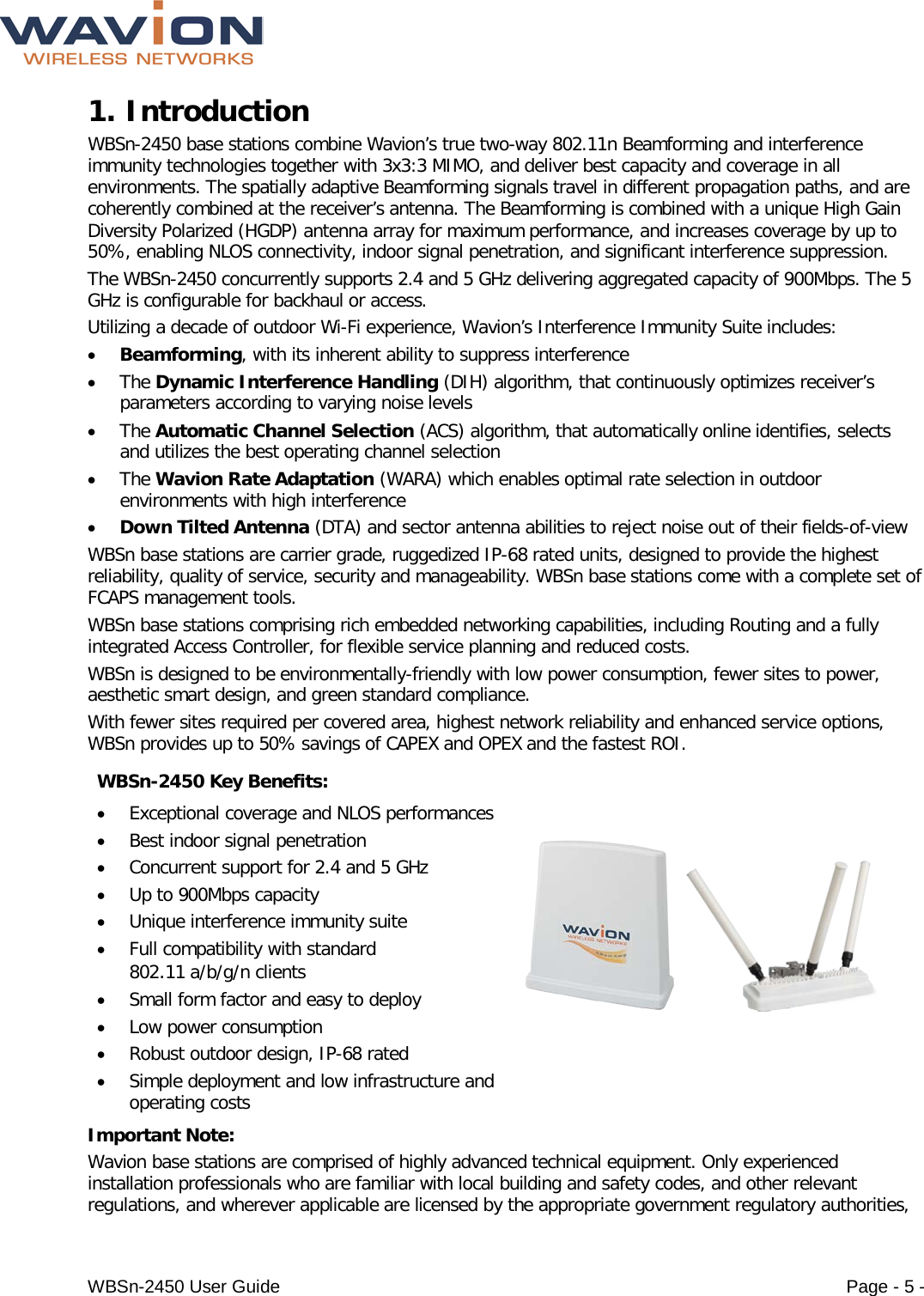  WBSn-2450 User Guide Page - 5 - 1. Introduction  WBSn-2450 base stations combine Wavion’s true two-way 802.11n Beamforming and interference immunity technologies together with 3x3:3 MIMO, and deliver best capacity and coverage in all environments. The spatially adaptive Beamforming signals travel in different propagation paths, and are coherently combined at the receiver’s antenna. The Beamforming is combined with a unique High Gain Diversity Polarized (HGDP) antenna array for maximum performance, and increases coverage by up to 50%, enabling NLOS connectivity, indoor signal penetration, and significant interference suppression. The WBSn-2450 concurrently supports 2.4 and 5 GHz delivering aggregated capacity of 900Mbps. The 5 GHz is configurable for backhaul or access.  Utilizing a decade of outdoor Wi-Fi experience, Wavion’s Interference Immunity Suite includes:  • Beamforming, with its inherent ability to suppress interference  • The Dynamic Interference Handling (DIH) algorithm, that continuously optimizes receiver’s parameters according to varying noise levels • The Automatic Channel Selection (ACS) algorithm, that automatically online identifies, selects and utilizes the best operating channel selection • The Wavion Rate Adaptation (WARA) which enables optimal rate selection in outdoor environments with high interference • Down Tilted Antenna (DTA) and sector antenna abilities to reject noise out of their fields-of-view  WBSn base stations are carrier grade, ruggedized IP-68 rated units, designed to provide the highest reliability, quality of service, security and manageability. WBSn base stations come with a complete set of FCAPS management tools. WBSn base stations comprising rich embedded networking capabilities, including Routing and a fully integrated Access Controller, for flexible service planning and reduced costs. WBSn is designed to be environmentally-friendly with low power consumption, fewer sites to power, aesthetic smart design, and green standard compliance.  With fewer sites required per covered area, highest network reliability and enhanced service options, WBSn provides up to 50% savings of CAPEX and OPEX and the fastest ROI. WBSn-2450 Key Benefits: • Exceptional coverage and NLOS performances • Best indoor signal penetration  • Concurrent support for 2.4 and 5 GHz • Up to 900Mbps capacity • Unique interference immunity suite • Full compatibility with standard 802.11 a/b/g/n clients • Small form factor and easy to deploy • Low power consumption • Robust outdoor design, IP-68 rated  • Simple deployment and low infrastructure and operating costs   Important Note: Wavion base stations are comprised of highly advanced technical equipment. Only experienced installation professionals who are familiar with local building and safety codes, and other relevant regulations, and wherever applicable are licensed by the appropriate government regulatory authorities, 