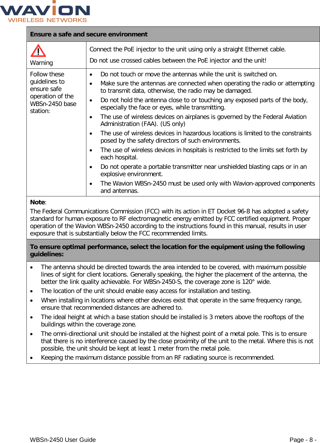  WBSn-2450 User Guide Page - 8 - Ensure a safe and secure environment   Warning Connect the PoE injector to the unit using only a straight Ethernet cable.  Do not use crossed cables between the PoE injector and the unit!  Follow these guidelines to ensure safe operation of the WBSn-2450 base station: • Do not touch or move the antennas while the unit is switched on. • Make sure the antennas are connected when operating the radio or attempting to transmit data, otherwise, the radio may be damaged. • Do not hold the antenna close to or touching any exposed parts of the body, especially the face or eyes, while transmitting. • The use of wireless devices on airplanes is governed by the Federal Aviation Administration (FAA). (US only) • The use of wireless devices in hazardous locations is limited to the constraints posed by the safety directors of such environments. • The use of wireless devices in hospitals is restricted to the limits set forth by each hospital. • Do not operate a portable transmitter near unshielded blasting caps or in an explosive environment. • The Wavion WBSn-2450 must be used only with Wavion-approved components and antennas. Note: The Federal Communications Commission (FCC) with its action in ET Docket 96-8 has adopted a safety standard for human exposure to RF electromagnetic energy emitted by FCC certified equipment. Proper operation of the Wavion WBSn-2450 according to the instructions found in this manual, results in user exposure that is substantially below the FCC recommended limits. To ensure optimal performance, select the location for the equipment using the following guidelines: • The antenna should be directed towards the area intended to be covered, with maximum possible lines of sight for client locations. Generally speaking, the higher the placement of the antenna, the better the link quality achievable. For WBSn-2450-S, the coverage zone is 120° wide. • The location of the unit should enable easy access for installation and testing. • When installing in locations where other devices exist that operate in the same frequency range, ensure that recommended distances are adhered to. • The ideal height at which a base station should be installed is 3 meters above the rooftops of the buildings within the coverage zone. • The omni-directional unit should be installed at the highest point of a metal pole. This is to ensure that there is no interference caused by the close proximity of the unit to the metal. Where this is not possible, the unit should be kept at least 1 meter from the metal pole.  • Keeping the maximum distance possible from an RF radiating source is recommended. 