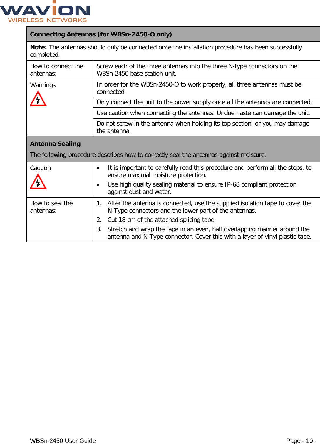  WBSn-2450 User Guide Page - 10 - Connecting Antennas (for WBSn-2450-O only) Note: The antennas should only be connected once the installation procedure has been successfully completed. How to connect the antennas: Screw each of the three antennas into the three N-type connectors on the WBSn-2450 base station unit. Warnings  In order for the WBSn-2450-O to work properly, all three antennas must be connected. Only connect the unit to the power supply once all the antennas are connected. Use caution when connecting the antennas. Undue haste can damage the unit. Do not screw in the antenna when holding its top section, or you may damage the antenna. Antenna Sealing The following procedure describes how to correctly seal the antennas against moisture. Caution  • It is important to carefully read this procedure and perform all the steps, to ensure maximal moisture protection.  • Use high quality sealing material to ensure IP-68 compliant protection against dust and water. How to seal the antennas: 1. After the antenna is connected, use the supplied isolation tape to cover the N-Type connectors and the lower part of the antennas. 2. Cut 18 cm of the attached splicing tape. 3. Stretch and wrap the tape in an even, half overlapping manner around the antenna and N-Type connector. Cover this with a layer of vinyl plastic tape. 