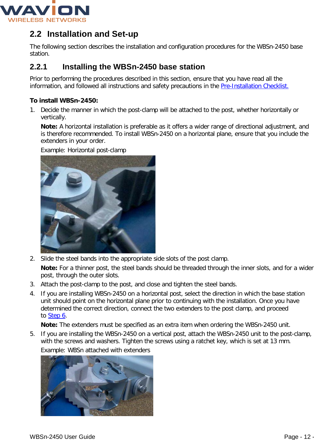  WBSn-2450 User Guide Page - 12 - 2.2 Installation and Set-up The following section describes the installation and configuration procedures for the WBSn-2450 base station.  2.2.1  Installing the WBSn-2450 base station Prior to performing the procedures described in this section, ensure that you have read all the information, and followed all instructions and safety precautions in the Pre-Installation Checklist. To install WBSn-2450: 1. Decide the manner in which the post-clamp will be attached to the post, whether horizontally or vertically.  Note: A horizontal installation is preferable as it offers a wider range of directional adjustment, and is therefore recommended. To install WBSn-2450 on a horizontal plane, ensure that you include the extenders in your order. Example: Horizontal post-clamp  2. Slide the steel bands into the appropriate side slots of the post clamp.  Note: For a thinner post, the steel bands should be threaded through the inner slots, and for a wider post, through the outer slots. 3. Attach the post-clamp to the post, and close and tighten the steel bands. 4. If you are installing WBSn-2450 on a horizontal post, select the direction in which the base station unit should point on the horizontal plane prior to continuing with the installation. Once you have determined the correct direction, connect the two extenders to the post clamp, and proceed to Step 6. Note: The extenders must be specified as an extra item when ordering the WBSn-2450 unit. 5. If you are installing the WBSn-2450 on a vertical post, attach the WBSn-2450 unit to the post-clamp, with the screws and washers. Tighten the screws using a ratchet key, which is set at 13 mm. Example: WBSn attached with extenders  