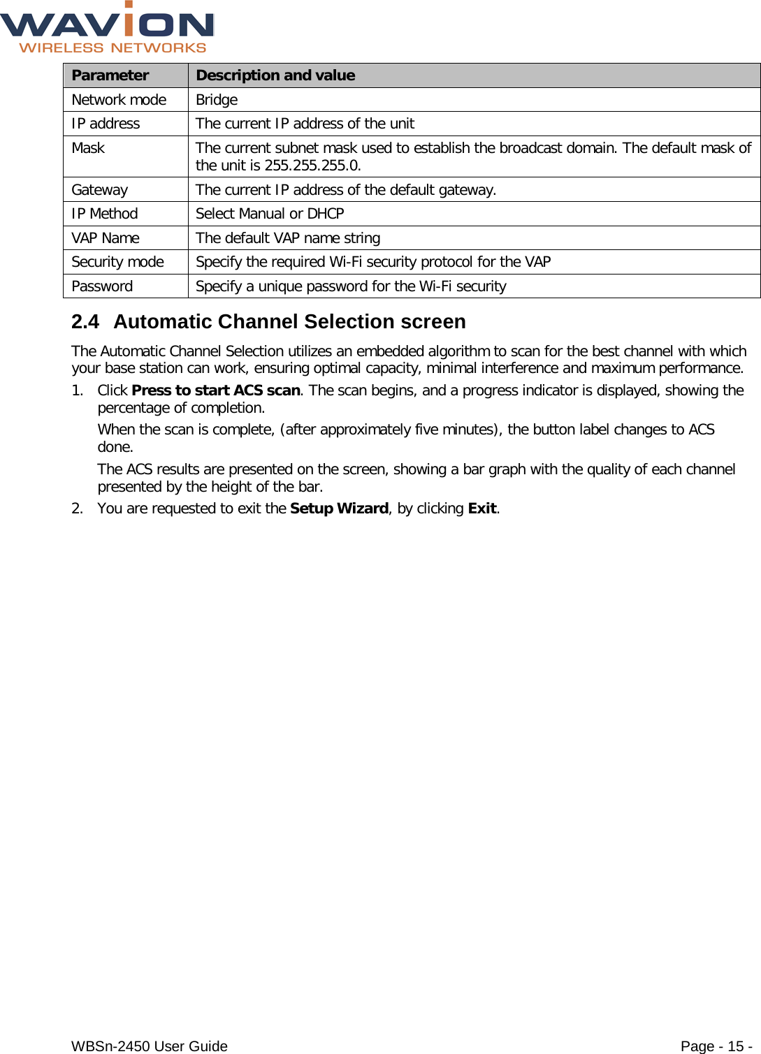  WBSn-2450 User Guide Page - 15 - Parameter Description and value Network mode Bridge IP address The current IP address of the unit Mask The current subnet mask used to establish the broadcast domain. The default mask of the unit is 255.255.255.0. Gateway The current IP address of the default gateway. IP Method Select Manual or DHCP  VAP Name The default VAP name string Security mode Specify the required Wi-Fi security protocol for the VAP Password Specify a unique password for the Wi-Fi security 2.4 Automatic Channel Selection screen The Automatic Channel Selection utilizes an embedded algorithm to scan for the best channel with which your base station can work, ensuring optimal capacity, minimal interference and maximum performance. 1. Click Press to start ACS scan. The scan begins, and a progress indicator is displayed, showing the percentage of completion. When the scan is complete, (after approximately five minutes), the button label changes to ACS done. The ACS results are presented on the screen, showing a bar graph with the quality of each channel presented by the height of the bar. 2. You are requested to exit the Setup Wizard, by clicking Exit. 