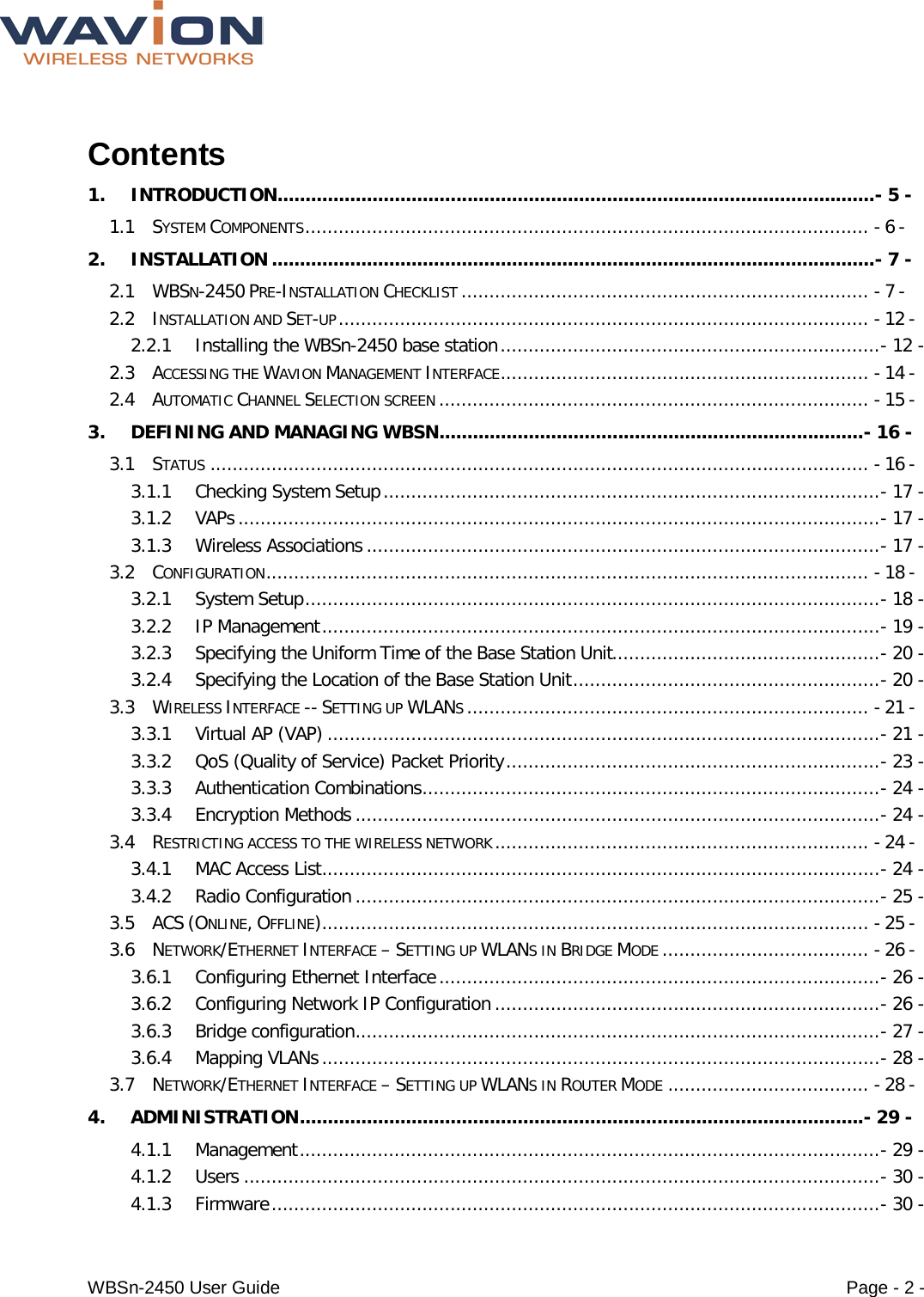  WBSn-2450 User Guide Page - 2 -  Contents 1. INTRODUCTION ........................................................................................................... - 5 - 1.1 SYSTEM COMPONENTS ..................................................................................................... - 6 - 2. INSTALLATION ............................................................................................................ - 7 - 2.1 WBSN-2450 PRE-INSTALLATION CHECKLIST ......................................................................... - 7 - 2.2 INSTALLATION AND SET-UP ............................................................................................... - 12 - 2.2.1 Installing the WBSn-2450 base station .................................................................... - 12 - 2.3 ACCESSING THE WAVION MANAGEMENT INTERFACE .................................................................. - 14 - 2.4 AUTOMATIC CHANNEL SELECTION SCREEN ............................................................................. - 15 - 3. DEFINING AND MANAGING WBSN ............................................................................ - 16 - 3.1 STATUS ...................................................................................................................... - 16 - 3.1.1 Checking System Setup ......................................................................................... - 17 - 3.1.2 VAPs ................................................................................................................... - 17 - 3.1.3 Wireless Associations ............................................................................................ - 17 - 3.2 CONFIGURATION ............................................................................................................ - 18 - 3.2.1 System Setup ....................................................................................................... - 18 - 3.2.2 IP Management .................................................................................................... - 19 - 3.2.3 Specifying the Uniform Time of the Base Station Unit................................................ - 20 - 3.2.4 Specifying the Location of the Base Station Unit ....................................................... - 20 - 3.3 WIRELESS INTERFACE -- SETTING UP WLANS ........................................................................ - 21 - 3.3.1 Virtual AP (VAP) ................................................................................................... - 21 - 3.3.2 QoS (Quality of Service) Packet Priority ................................................................... - 23 - 3.3.3 Authentication Combinations .................................................................................. - 24 - 3.3.4 Encryption Methods .............................................................................................. - 24 - 3.4 RESTRICTING ACCESS TO THE WIRELESS NETWORK ................................................................... - 24 - 3.4.1 MAC Access List .................................................................................................... - 24 - 3.4.2 Radio Configuration .............................................................................................. - 25 - 3.5 ACS (ONLINE, OFFLINE) .................................................................................................. - 25 - 3.6 NETWORK/ETHERNET INTERFACE – SETTING UP WLANS IN BRIDGE MODE ..................................... - 26 - 3.6.1 Configuring Ethernet Interface ............................................................................... - 26 - 3.6.2 Configuring Network IP Configuration ..................................................................... - 26 - 3.6.3 Bridge configuration .............................................................................................. - 27 - 3.6.4 Mapping VLANs .................................................................................................... - 28 - 3.7 NETWORK/ETHERNET INTERFACE – SETTING UP WLANS IN ROUTER MODE .................................... - 28 - 4. ADMINISTRATION ..................................................................................................... - 29 - 4.1.1 Management ........................................................................................................ - 29 - 4.1.2 Users .................................................................................................................. - 30 - 4.1.3 Firmware ............................................................................................................. - 30 - 