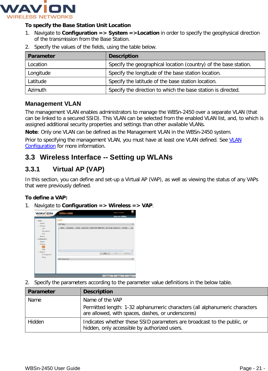  WBSn-2450 User Guide Page - 21 - To specify the Base Station Unit Location 1. Navigate to Configuration =&gt; System =&gt;Location in order to specify the geophysical direction of the transmission from the Base Station. 2. Specify the values of the fields, using the table below. Parameter Description Location Specify the geographical location (country) of the base station. Longitude Specify the longitude of the base station location. Latitude Specify the latitude of the base station location. Azimuth Specify the direction to which the base station is directed. Management VLAN The management VLAN enables administrators to manage the WBSn-2450 over a separate VLAN (that can be linked to a secured SSID). This VLAN can be selected from the enabled VLAN list, and, to which is assigned additional security properties and settings than other available VLANs.  Note: Only one VLAN can be defined as the Management VLAN in the WBSn-2450 system. Prior to specifying the management VLAN, you must have at least one VLAN defined. See VLAN Configuration for more information. 3.3 Wireless Interface -- Setting up WLANs 3.3.1 Virtual AP (VAP) In this section, you can define and set-up a Virtual AP (VAP), as well as viewing the status of any VAPs that were previously defined. To define a VAP: 1. Navigate to Configuration =&gt; Wireless =&gt; VAP.  2. Specify the parameters according to the parameter value definitions in the below table. Parameter Description Name Name of the VAP  Permitted length: 1-32 alphanumeric characters (all alphanumeric characters are allowed, with spaces, dashes, or underscores) Hidden  Indicates whether these SSID parameters are broadcast to the public, or hidden, only accessible by authorized users. 