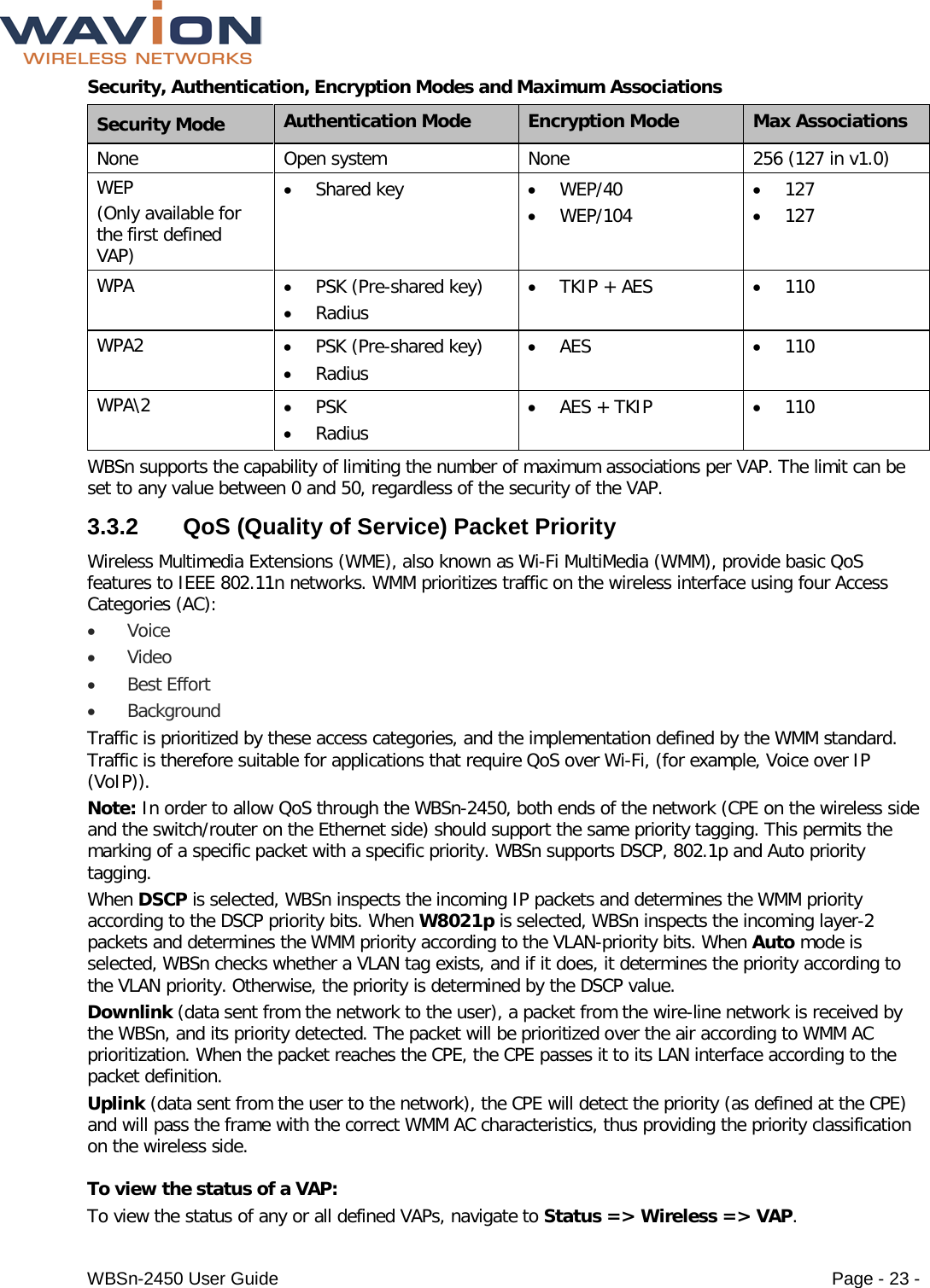  WBSn-2450 User Guide Page - 23 - Security, Authentication, Encryption Modes and Maximum Associations Security Mode Authentication Mode Encryption Mode Max Associations None Open system None 256 (127 in v1.0) WEP (Only available for the first defined VAP) • Shared key • WEP/40 • WEP/104 • 127 • 127 WPA • PSK (Pre-shared key) • Radius • TKIP + AES • 110 WPA2 • PSK (Pre-shared key) • Radius • AES • 110 WPA\2  • PSK • Radius • AES + TKIP • 110 WBSn supports the capability of limiting the number of maximum associations per VAP. The limit can be set to any value between 0 and 50, regardless of the security of the VAP. 3.3.2  QoS (Quality of Service) Packet Priority  Wireless Multimedia Extensions (WME), also known as Wi-Fi MultiMedia (WMM), provide basic QoS features to IEEE 802.11n networks. WMM prioritizes traffic on the wireless interface using four Access Categories (AC): • Voice  • Video • Best Effort • Background Traffic is prioritized by these access categories, and the implementation defined by the WMM standard. Traffic is therefore suitable for applications that require QoS over Wi-Fi, (for example, Voice over IP (VoIP)). Note: In order to allow QoS through the WBSn-2450, both ends of the network (CPE on the wireless side and the switch/router on the Ethernet side) should support the same priority tagging. This permits the marking of a specific packet with a specific priority. WBSn supports DSCP, 802.1p and Auto priority tagging. When DSCP is selected, WBSn inspects the incoming IP packets and determines the WMM priority according to the DSCP priority bits. When W8021p is selected, WBSn inspects the incoming layer-2 packets and determines the WMM priority according to the VLAN-priority bits. When Auto mode is selected, WBSn checks whether a VLAN tag exists, and if it does, it determines the priority according to the VLAN priority. Otherwise, the priority is determined by the DSCP value. Downlink (data sent from the network to the user), a packet from the wire-line network is received by the WBSn, and its priority detected. The packet will be prioritized over the air according to WMM AC prioritization. When the packet reaches the CPE, the CPE passes it to its LAN interface according to the packet definition. Uplink (data sent from the user to the network), the CPE will detect the priority (as defined at the CPE) and will pass the frame with the correct WMM AC characteristics, thus providing the priority classification on the wireless side.  To view the status of a VAP: To view the status of any or all defined VAPs, navigate to Status =&gt; Wireless =&gt; VAP. 