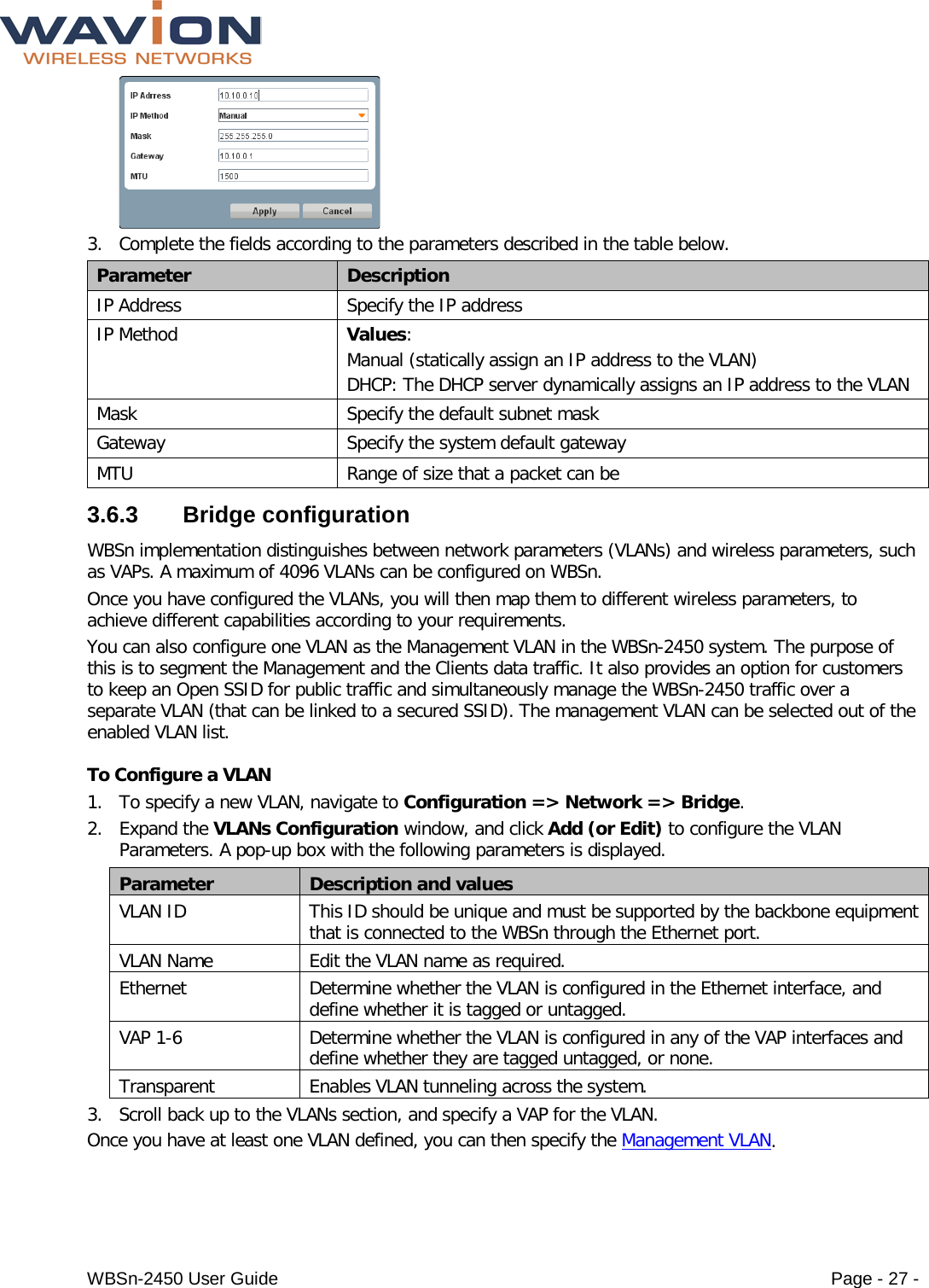  WBSn-2450 User Guide Page - 27 -  3. Complete the fields according to the parameters described in the table below. Parameter Description IP Address Specify the IP address IP Method Values: Manual (statically assign an IP address to the VLAN) DHCP: The DHCP server dynamically assigns an IP address to the VLAN  Mask Specify the default subnet mask  Gateway Specify the system default gateway MTU Range of size that a packet can be 3.6.3  Bridge configuration WBSn implementation distinguishes between network parameters (VLANs) and wireless parameters, such as VAPs. A maximum of 4096 VLANs can be configured on WBSn.  Once you have configured the VLANs, you will then map them to different wireless parameters, to achieve different capabilities according to your requirements. You can also configure one VLAN as the Management VLAN in the WBSn-2450 system. The purpose of this is to segment the Management and the Clients data traffic. It also provides an option for customers to keep an Open SSID for public traffic and simultaneously manage the WBSn-2450 traffic over a separate VLAN (that can be linked to a secured SSID). The management VLAN can be selected out of the enabled VLAN list.  To Configure a VLAN 1. To specify a new VLAN, navigate to Configuration =&gt; Network =&gt; Bridge. 2. Expand the VLANs Configuration window, and click Add (or Edit) to configure the VLAN Parameters. A pop-up box with the following parameters is displayed. Parameter Description and values VLAN ID This ID should be unique and must be supported by the backbone equipment that is connected to the WBSn through the Ethernet port. VLAN Name Edit the VLAN name as required. Ethernet Determine whether the VLAN is configured in the Ethernet interface, and define whether it is tagged or untagged. VAP 1-6  Determine whether the VLAN is configured in any of the VAP interfaces and define whether they are tagged untagged, or none. Transparent  Enables VLAN tunneling across the system. 3. Scroll back up to the VLANs section, and specify a VAP for the VLAN. Once you have at least one VLAN defined, you can then specify the Management VLAN. 