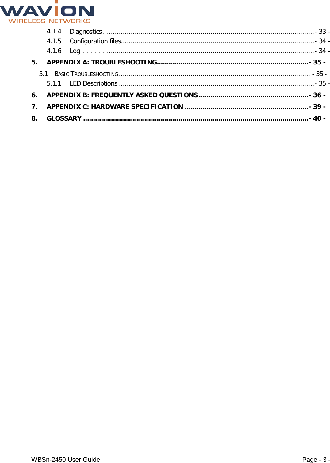  WBSn-2450 User Guide Page - 3 - 4.1.4 Diagnostics .......................................................................................................... - 33 - 4.1.5 Configuration files ................................................................................................. - 34 - 4.1.6 Log ..................................................................................................................... - 34 - 5. APPENDIX A: TROUBLESHOOTING ............................................................................ - 35 - 5.1 BASIC TROUBLESHOOTING ................................................................................................ - 35 - 5.1.1 LED Descriptions .................................................................................................. - 35 - 6. APPENDIX B: FREQUENTLY ASKED QUESTIONS ....................................................... - 36 - 7. APPENDIX C: HARDWARE SPECIFICATION .............................................................. - 39 - 8. GLOSSARY ................................................................................................................. - 40 -  