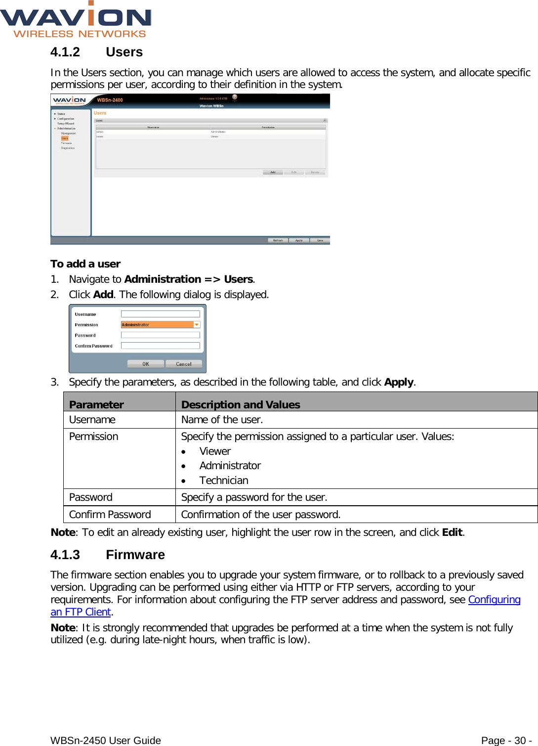  WBSn-2450 User Guide Page - 30 - 4.1.2 Users In the Users section, you can manage which users are allowed to access the system, and allocate specific permissions per user, according to their definition in the system.   To add a user 1. Navigate to Administration =&gt; Users. 2. Click Add. The following dialog is displayed.  3. Specify the parameters, as described in the following table, and click Apply. Parameter Description and Values Username Name of the user. Permission Specify the permission assigned to a particular user. Values: • Viewer • Administrator • Technician Password Specify a password for the user. Confirm Password Confirmation of the user password. Note: To edit an already existing user, highlight the user row in the screen, and click Edit. 4.1.3  Firmware The firmware section enables you to upgrade your system firmware, or to rollback to a previously saved version. Upgrading can be performed using either via HTTP or FTP servers, according to your requirements. For information about configuring the FTP server address and password, see Configuring an FTP Client.  Note: It is strongly recommended that upgrades be performed at a time when the system is not fully utilized (e.g. during late-night hours, when traffic is low). 