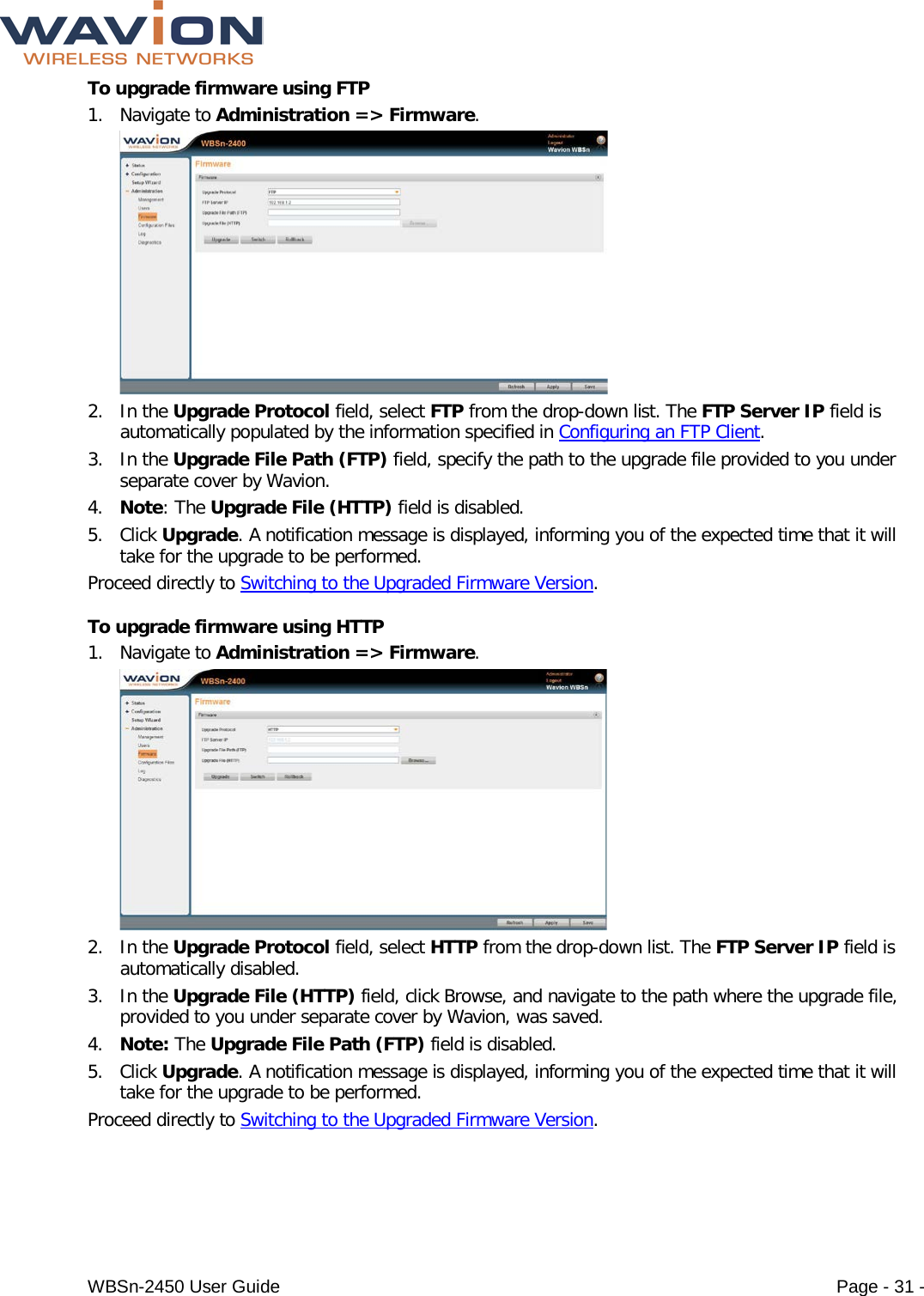  WBSn-2450 User Guide Page - 31 - To upgrade firmware using FTP 1. Navigate to Administration =&gt; Firmware.  2. In the Upgrade Protocol field, select FTP from the drop-down list. The FTP Server IP field is automatically populated by the information specified in Configuring an FTP Client. 3. In the Upgrade File Path (FTP) field, specify the path to the upgrade file provided to you under separate cover by Wavion. 4. Note: The Upgrade File (HTTP) field is disabled. 5. Click Upgrade. A notification message is displayed, informing you of the expected time that it will take for the upgrade to be performed. Proceed directly to Switching to the Upgraded Firmware Version. To upgrade firmware using HTTP 1. Navigate to Administration =&gt; Firmware.  2. In the Upgrade Protocol field, select HTTP from the drop-down list. The FTP Server IP field is automatically disabled.  3. In the Upgrade File (HTTP) field, click Browse, and navigate to the path where the upgrade file, provided to you under separate cover by Wavion, was saved. 4. Note: The Upgrade File Path (FTP) field is disabled. 5. Click Upgrade. A notification message is displayed, informing you of the expected time that it will take for the upgrade to be performed. Proceed directly to Switching to the Upgraded Firmware Version. 