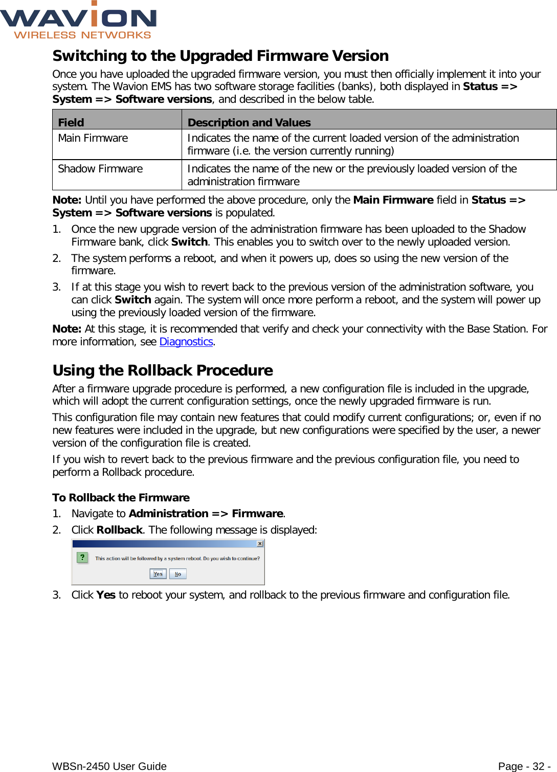  WBSn-2450 User Guide Page - 32 - Switching to the Upgraded Firmware Version Once you have uploaded the upgraded firmware version, you must then officially implement it into your system. The Wavion EMS has two software storage facilities (banks), both displayed in Status =&gt; System =&gt; Software versions, and described in the below table. Field Description and Values Main Firmware Indicates the name of the current loaded version of the administration firmware (i.e. the version currently running) Shadow Firmware Indicates the name of the new or the previously loaded version of the administration firmware Note: Until you have performed the above procedure, only the Main Firmware field in Status =&gt; System =&gt; Software versions is populated. 1. Once the new upgrade version of the administration firmware has been uploaded to the Shadow Firmware bank, click Switch. This enables you to switch over to the newly uploaded version. 2. The system performs a reboot, and when it powers up, does so using the new version of the firmware.  3. If at this stage you wish to revert back to the previous version of the administration software, you can click Switch again. The system will once more perform a reboot, and the system will power up using the previously loaded version of the firmware. Note: At this stage, it is recommended that verify and check your connectivity with the Base Station. For more information, see Diagnostics. Using the Rollback Procedure After a firmware upgrade procedure is performed, a new configuration file is included in the upgrade, which will adopt the current configuration settings, once the newly upgraded firmware is run.  This configuration file may contain new features that could modify current configurations; or, even if no new features were included in the upgrade, but new configurations were specified by the user, a newer version of the configuration file is created.  If you wish to revert back to the previous firmware and the previous configuration file, you need to perform a Rollback procedure. To Rollback the Firmware 1. Navigate to Administration =&gt; Firmware. 2. Click Rollback. The following message is displayed:   3. Click Yes to reboot your system, and rollback to the previous firmware and configuration file. 