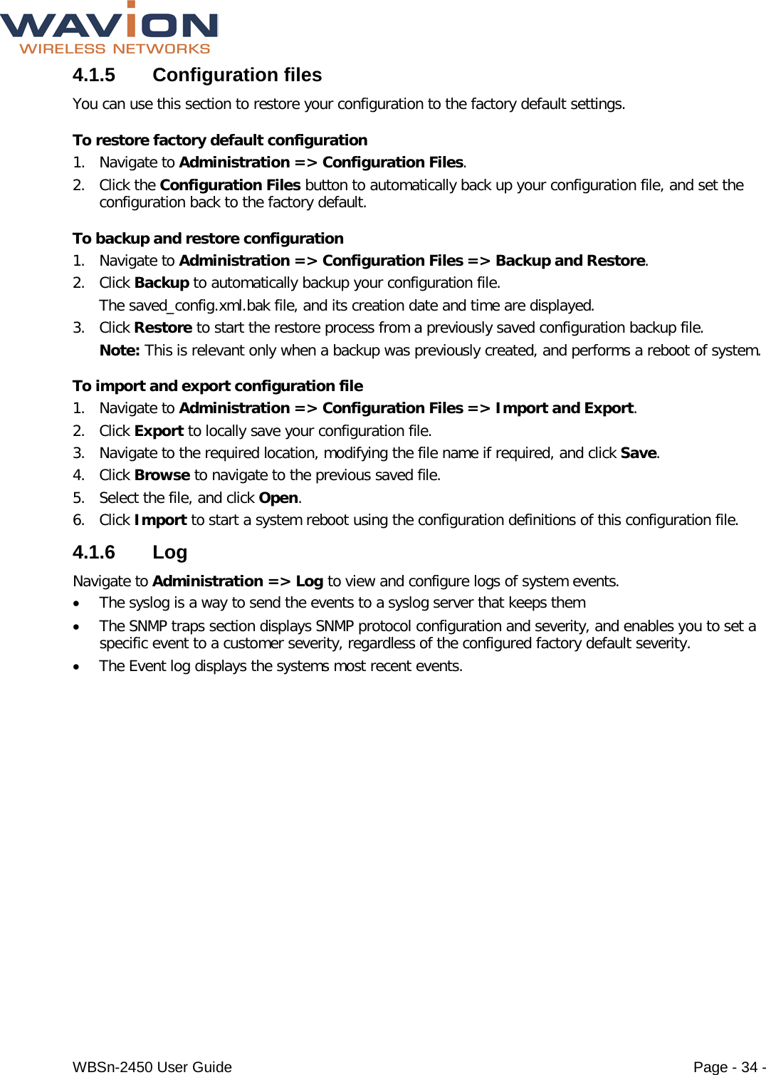  WBSn-2450 User Guide Page - 34 - 4.1.5  Configuration files You can use this section to restore your configuration to the factory default settings. To restore factory default configuration 1. Navigate to Administration =&gt; Configuration Files. 2. Click the Configuration Files button to automatically back up your configuration file, and set the configuration back to the factory default. To backup and restore configuration 1. Navigate to Administration =&gt; Configuration Files =&gt; Backup and Restore. 2. Click Backup to automatically backup your configuration file.  The saved_config.xml.bak file, and its creation date and time are displayed. 3. Click Restore to start the restore process from a previously saved configuration backup file. Note: This is relevant only when a backup was previously created, and performs a reboot of system. To import and export configuration file 1. Navigate to Administration =&gt; Configuration Files =&gt; Import and Export. 2. Click Export to locally save your configuration file.  3. Navigate to the required location, modifying the file name if required, and click Save. 4. Click Browse to navigate to the previous saved file. 5. Select the file, and click Open. 6. Click Import to start a system reboot using the configuration definitions of this configuration file. 4.1.6  Log Navigate to Administration =&gt; Log to view and configure logs of system events. • The syslog is a way to send the events to a syslog server that keeps them • The SNMP traps section displays SNMP protocol configuration and severity, and enables you to set a specific event to a customer severity, regardless of the configured factory default severity. • The Event log displays the systems most recent events. 