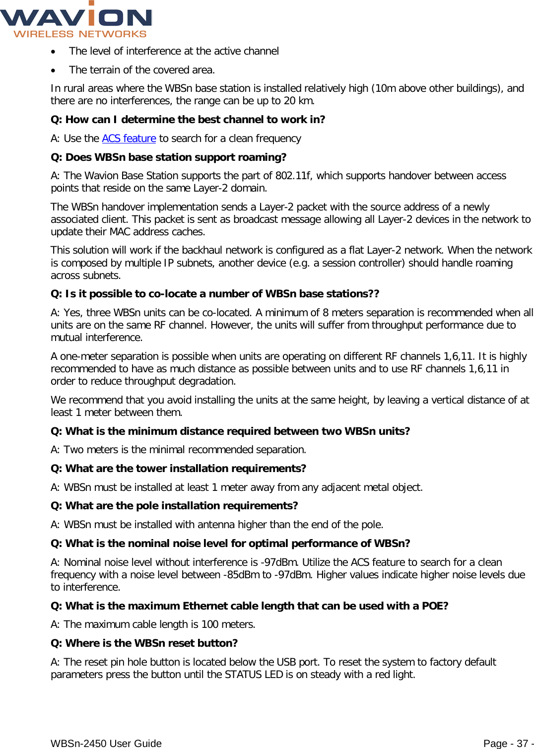  WBSn-2450 User Guide Page - 37 - • The level of interference at the active channel • The terrain of the covered area. In rural areas where the WBSn base station is installed relatively high (10m above other buildings), and there are no interferences, the range can be up to 20 km. Q: How can I determine the best channel to work in? A: Use the ACS feature to search for a clean frequency Q: Does WBSn base station support roaming? A: The Wavion Base Station supports the part of 802.11f, which supports handover between access points that reside on the same Layer-2 domain. The WBSn handover implementation sends a Layer-2 packet with the source address of a newly associated client. This packet is sent as broadcast message allowing all Layer-2 devices in the network to update their MAC address caches. This solution will work if the backhaul network is configured as a flat Layer-2 network. When the network is composed by multiple IP subnets, another device (e.g. a session controller) should handle roaming across subnets. Q: Is it possible to co-locate a number of WBSn base stations?? A: Yes, three WBSn units can be co-located. A minimum of 8 meters separation is recommended when all units are on the same RF channel. However, the units will suffer from throughput performance due to mutual interference. A one-meter separation is possible when units are operating on different RF channels 1,6,11. It is highly recommended to have as much distance as possible between units and to use RF channels 1,6,11 in order to reduce throughput degradation. We recommend that you avoid installing the units at the same height, by leaving a vertical distance of at least 1 meter between them. Q: What is the minimum distance required between two WBSn units? A: Two meters is the minimal recommended separation. Q: What are the tower installation requirements? A: WBSn must be installed at least 1 meter away from any adjacent metal object. Q: What are the pole installation requirements? A: WBSn must be installed with antenna higher than the end of the pole. Q: What is the nominal noise level for optimal performance of WBSn? A: Nominal noise level without interference is -97dBm. Utilize the ACS feature to search for a clean frequency with a noise level between -85dBm to -97dBm. Higher values indicate higher noise levels due to interference. Q: What is the maximum Ethernet cable length that can be used with a POE? A: The maximum cable length is 100 meters. Q: Where is the WBSn reset button? A: The reset pin hole button is located below the USB port. To reset the system to factory default parameters press the button until the STATUS LED is on steady with a red light. 