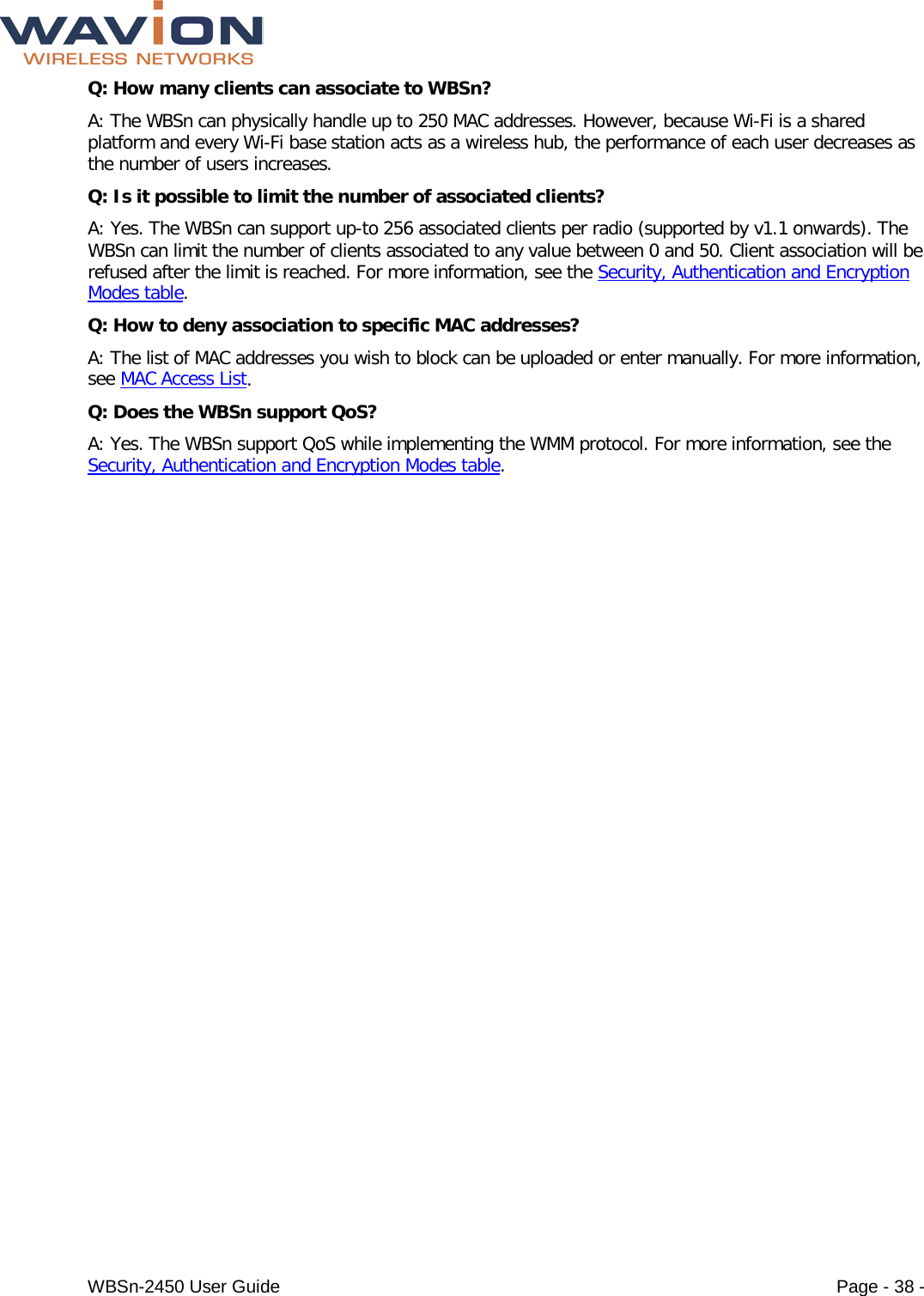  WBSn-2450 User Guide Page - 38 - Q: How many clients can associate to WBSn? A: The WBSn can physically handle up to 250 MAC addresses. However, because Wi-Fi is a shared platform and every Wi-Fi base station acts as a wireless hub, the performance of each user decreases as the number of users increases. Q: Is it possible to limit the number of associated clients? A: Yes. The WBSn can support up-to 256 associated clients per radio (supported by v1.1 onwards). The WBSn can limit the number of clients associated to any value between 0 and 50. Client association will be refused after the limit is reached. For more information, see the Security, Authentication and Encryption Modes table. Q: How to deny association to specific MAC addresses? A: The list of MAC addresses you wish to block can be uploaded or enter manually. For more information, see MAC Access List. Q: Does the WBSn support QoS? A: Yes. The WBSn support QoS while implementing the WMM protocol. For more information, see the Security, Authentication and Encryption Modes table. 