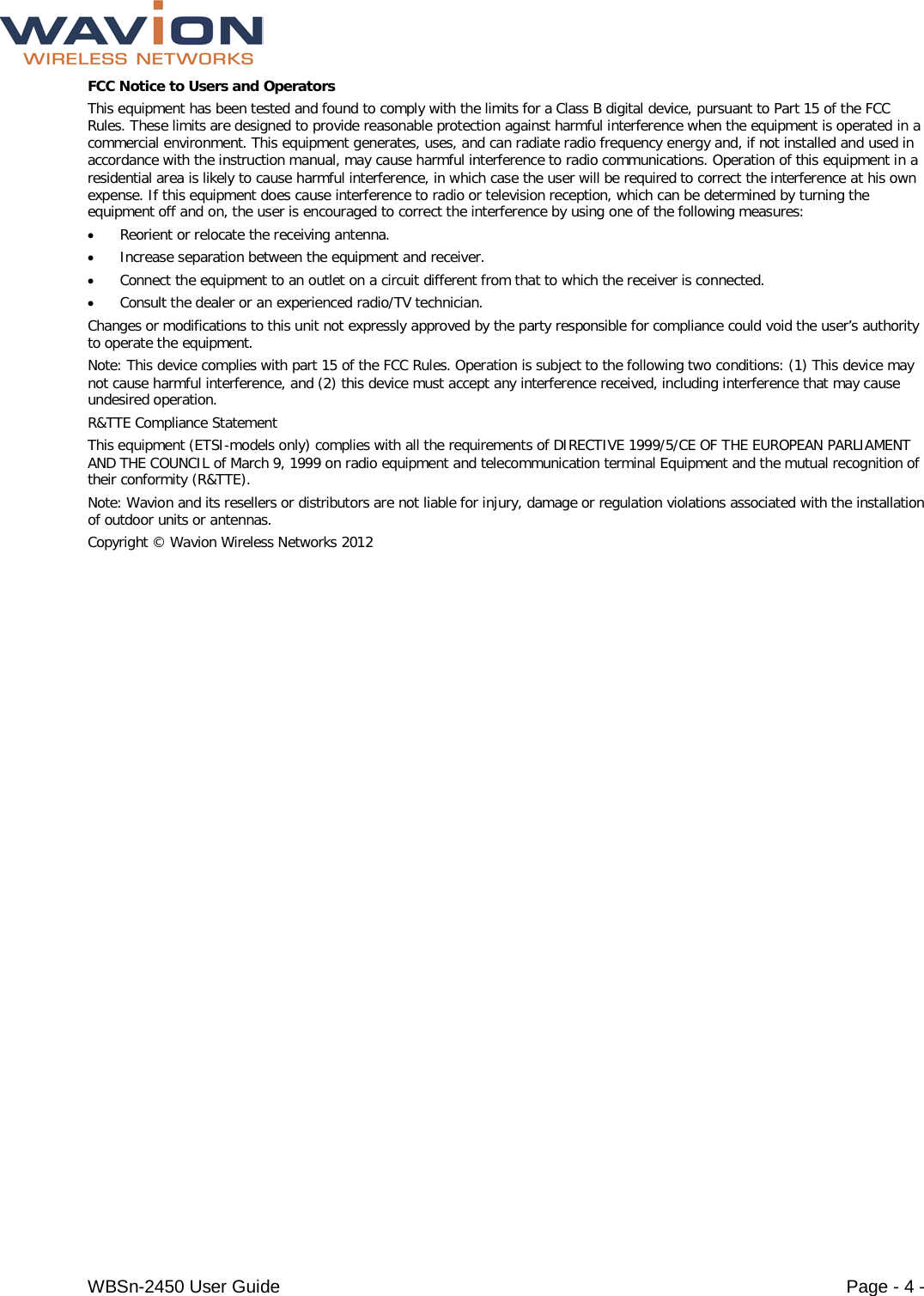  WBSn-2450 User Guide Page - 4 - FCC Notice to Users and Operators This equipment has been tested and found to comply with the limits for a Class B digital device, pursuant to Part 15 of the FCC Rules. These limits are designed to provide reasonable protection against harmful interference when the equipment is operated in a commercial environment. This equipment generates, uses, and can radiate radio frequency energy and, if not installed and used in accordance with the instruction manual, may cause harmful interference to radio communications. Operation of this equipment in a residential area is likely to cause harmful interference, in which case the user will be required to correct the interference at his own expense. If this equipment does cause interference to radio or television reception, which can be determined by turning the equipment off and on, the user is encouraged to correct the interference by using one of the following measures: • Reorient or relocate the receiving antenna. • Increase separation between the equipment and receiver. • Connect the equipment to an outlet on a circuit different from that to which the receiver is connected.  • Consult the dealer or an experienced radio/TV technician. Changes or modifications to this unit not expressly approved by the party responsible for compliance could void the user’s authority to operate the equipment. Note: This device complies with part 15 of the FCC Rules. Operation is subject to the following two conditions: (1) This device may not cause harmful interference, and (2) this device must accept any interference received, including interference that may cause undesired operation. R&amp;TTE Compliance Statement This equipment (ETSI-models only) complies with all the requirements of DIRECTIVE 1999/5/CE OF THE EUROPEAN PARLIAMENT AND THE COUNCIL of March 9, 1999 on radio equipment and telecommunication terminal Equipment and the mutual recognition of their conformity (R&amp;TTE). Note: Wavion and its resellers or distributors are not liable for injury, damage or regulation violations associated with the installation of outdoor units or antennas. Copyright © Wavion Wireless Networks 2012 