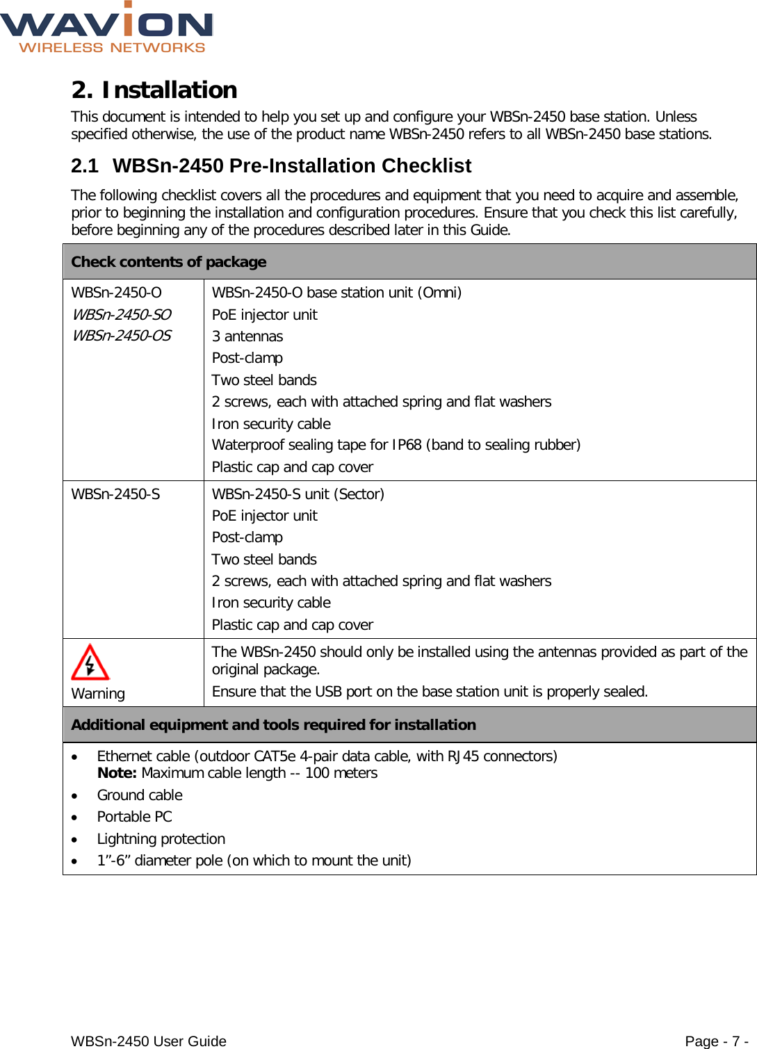  WBSn-2450 User Guide Page - 7 - 2. Installation  This document is intended to help you set up and configure your WBSn-2450 base station. Unless specified otherwise, the use of the product name WBSn-2450 refers to all WBSn-2450 base stations.  2.1 WBSn-2450 Pre-Installation Checklist The following checklist covers all the procedures and equipment that you need to acquire and assemble, prior to beginning the installation and configuration procedures. Ensure that you check this list carefully, before beginning any of the procedures described later in this Guide. Check contents of package WBSn-2450-O  WBSn-2450-SO  WBSn-2450-OS WBSn-2450-O base station unit (Omni) PoE injector unit  3 antennas Post-clamp Two steel bands 2 screws, each with attached spring and flat washers  Iron security cable Waterproof sealing tape for IP68 (band to sealing rubber) Plastic cap and cap cover WBSn-2450-S  WBSn-2450-S unit (Sector) PoE injector unit  Post-clamp Two steel bands 2 screws, each with attached spring and flat washers  Iron security cable Plastic cap and cap cover   Warning The WBSn-2450 should only be installed using the antennas provided as part of the original package. Ensure that the USB port on the base station unit is properly sealed. Additional equipment and tools required for installation • Ethernet cable (outdoor CAT5e 4-pair data cable, with RJ45 connectors) Note: Maximum cable length -- 100 meters • Ground cable  • Portable PC • Lightning protection • 1”-6” diameter pole (on which to mount the unit) 