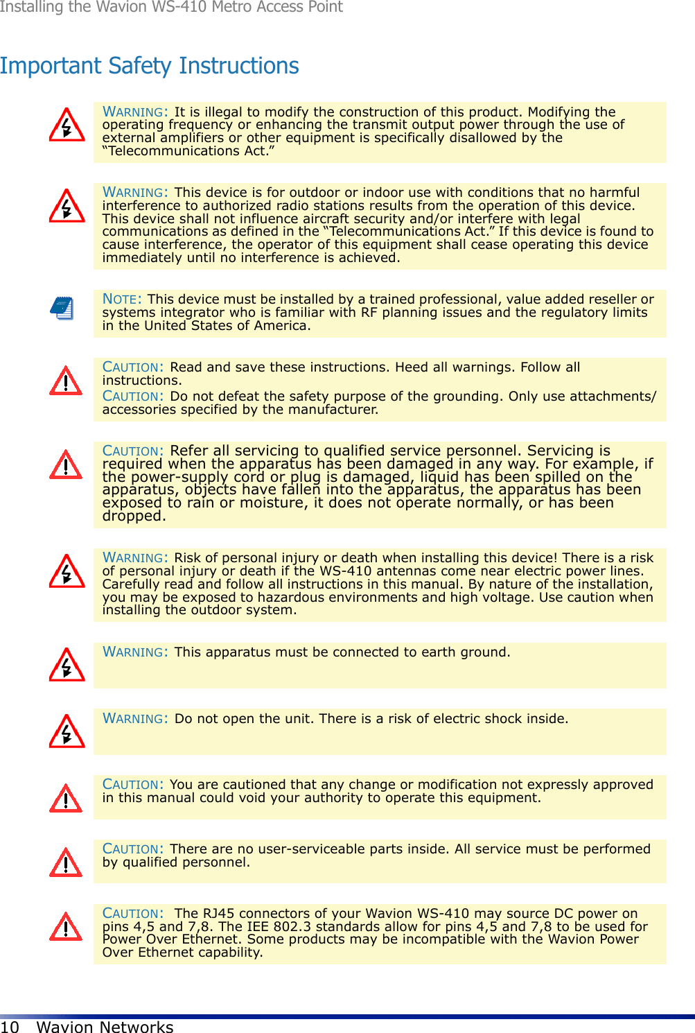 Installing the Wavion WS-410 Metro Access Point10 Wavion NetworksImportant Safety InstructionsWARNING: It is illegal to modify the construction of this product. Modifying the operating frequency or enhancing the transmit output power through the use of external amplifiers or other equipment is specifically disallowed by the “Telecommunications Act.”WARNING: This device is for outdoor or indoor use with conditions that no harmful interference to authorized radio stations results from the operation of this device. This device shall not influence aircraft security and/or interfere with legal communications as defined in the “Telecommunications Act.” If this device is found to cause interference, the operator of this equipment shall cease operating this device immediately until no interference is achieved.NOTE: This device must be installed by a trained professional, value added reseller or systems integrator who is familiar with RF planning issues and the regulatory limits in the United States of America.CAUTION: Read and save these instructions. Heed all warnings. Follow all instructions. CAUTION: Do not defeat the safety purpose of the grounding. Only use attachments/accessories specified by the manufacturer.CAUTION: Refer all servicing to qualified service personnel. Servicing is required when the apparatus has been damaged in any way. For example, if the power-supply cord or plug is damaged, liquid has been spilled on the apparatus, objects have fallen into the apparatus, the apparatus has been exposed to rain or moisture, it does not operate normally, or has been dropped.WARNING: Risk of personal injury or death when installing this device! There is a risk of personal injury or death if the WS-410 antennas come near electric power lines. Carefully read and follow all instructions in this manual. By nature of the installation, you may be exposed to hazardous environments and high voltage. Use caution when installing the outdoor system.WARNING: This apparatus must be connected to earth ground.WARNING: Do not open the unit. There is a risk of electric shock inside.CAUTION: You are cautioned that any change or modification not expressly approved in this manual could void your authority to operate this equipment.CAUTION: There are no user-serviceable parts inside. All service must be performed by qualified personnel.CAUTION:  The RJ45 connectors of your Wavion WS-410 may source DC power on pins 4,5 and 7,8. The IEE 802.3 standards allow for pins 4,5 and 7,8 to be used for Power Over Ethernet. Some products may be incompatible with the Wavion Power Over Ethernet capability. 