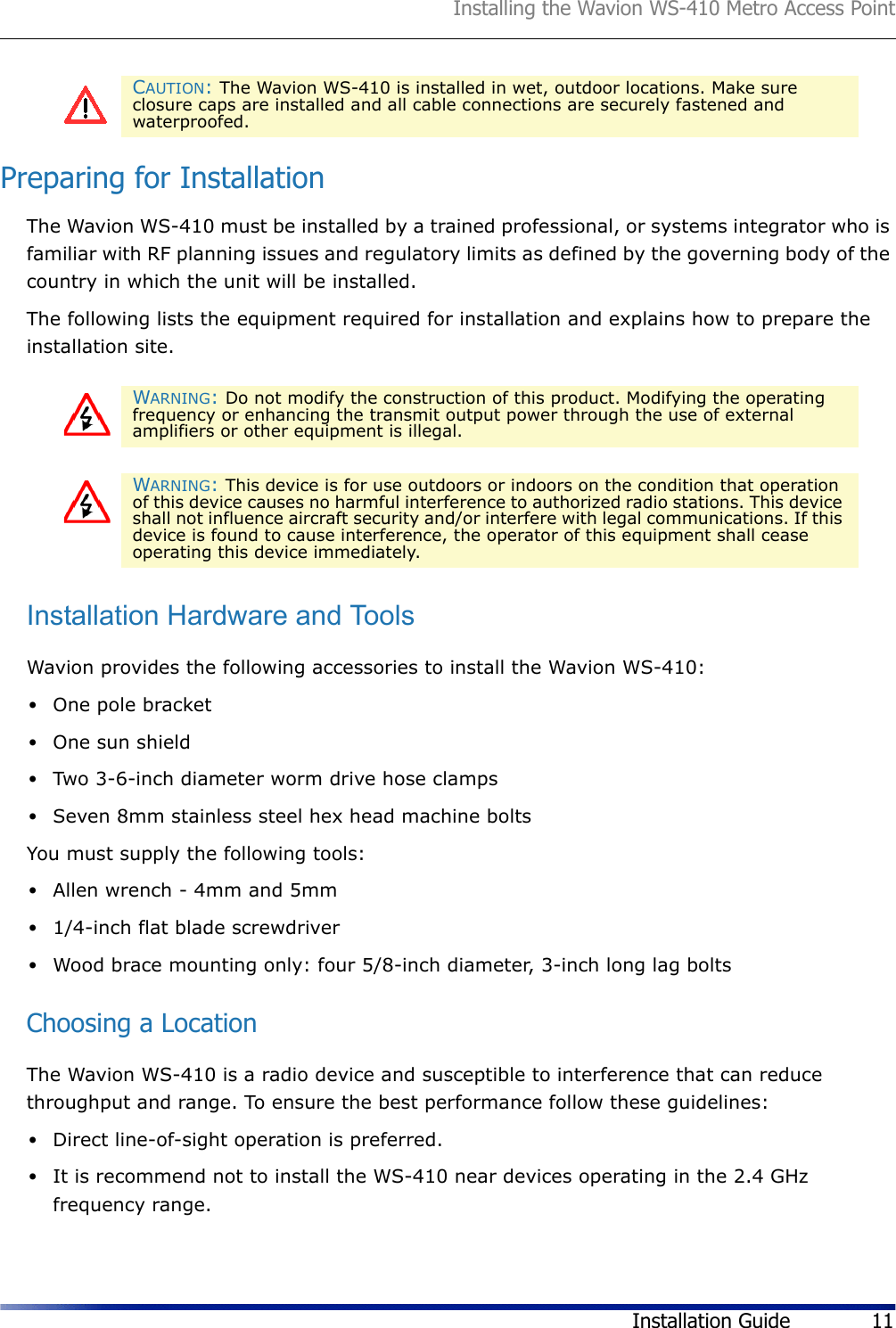 Installing the Wavion WS-410 Metro Access PointInstallation Guide 11Preparing for InstallationThe Wavion WS-410 must be installed by a trained professional, or systems integrator who is familiar with RF planning issues and regulatory limits as defined by the governing body of the country in which the unit will be installed.The following lists the equipment required for installation and explains how to prepare the installation site. Installation Hardware and ToolsWavion provides the following accessories to install the Wavion WS-410:•One pole bracket•One sun shield•Two 3-6-inch diameter worm drive hose clamps •Seven 8mm stainless steel hex head machine boltsYou must supply the following tools: •Allen wrench - 4mm and 5mm •1/4-inch flat blade screwdriver•Wood brace mounting only: four 5/8-inch diameter, 3-inch long lag boltsChoosing a LocationThe Wavion WS-410 is a radio device and susceptible to interference that can reduce throughput and range. To ensure the best performance follow these guidelines: •Direct line-of-sight operation is preferred. •It is recommend not to install the WS-410 near devices operating in the 2.4 GHz frequency range.CAUTION: The Wavion WS-410 is installed in wet, outdoor locations. Make sure closure caps are installed and all cable connections are securely fastened and waterproofed.WARNING: Do not modify the construction of this product. Modifying the operating frequency or enhancing the transmit output power through the use of external amplifiers or other equipment is illegal. WARNING: This device is for use outdoors or indoors on the condition that operation of this device causes no harmful interference to authorized radio stations. This device shall not influence aircraft security and/or interfere with legal communications. If this device is found to cause interference, the operator of this equipment shall cease operating this device immediately.