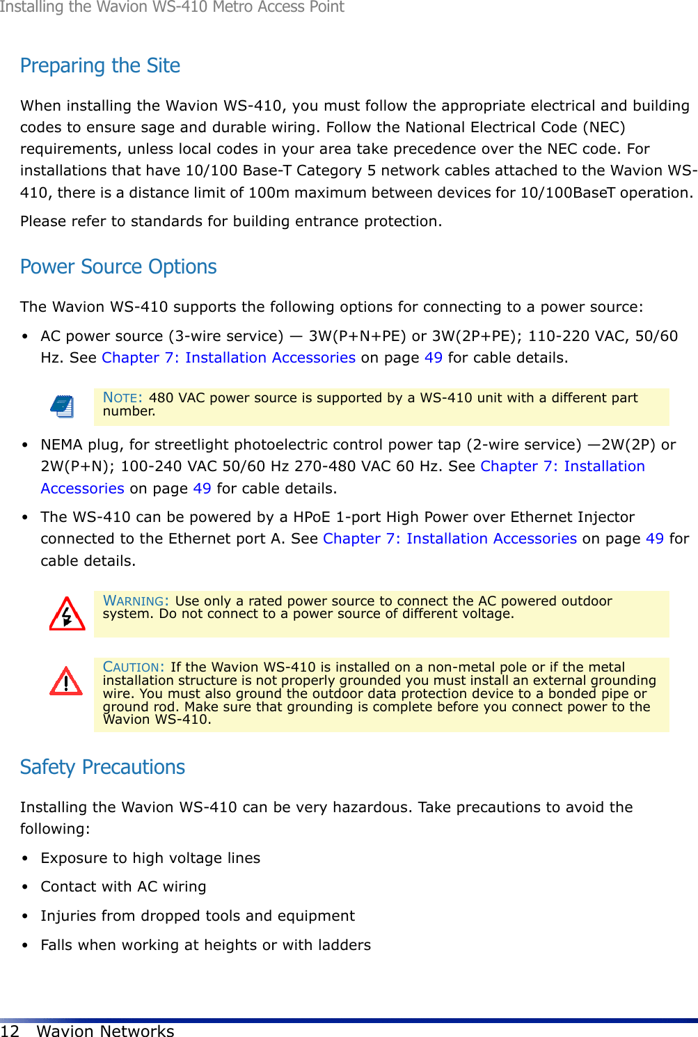 Installing the Wavion WS-410 Metro Access Point12 Wavion NetworksPreparing the SiteWhen installing the Wavion WS-410, you must follow the appropriate electrical and building codes to ensure sage and durable wiring. Follow the National Electrical Code (NEC) requirements, unless local codes in your area take precedence over the NEC code. For installations that have 10/100 Base-T Category 5 network cables attached to the Wavion WS-410, there is a distance limit of 100m maximum between devices for 10/100BaseT operation. Please refer to standards for building entrance protection.Power Source OptionsThe Wavion WS-410 supports the following options for connecting to a power source:•AC power source (3-wire service) — 3W(P+N+PE) or 3W(2P+PE); 110-220 VAC, 50/60 Hz. See Chapter 7: Installation Accessories on page 49 for cable details. •NEMA plug, for streetlight photoelectric control power tap (2-wire service) —2W(2P) or 2W(P+N); 100-240 VAC 50/60 Hz 270-480 VAC 60 Hz. See Chapter 7: Installation Accessories on page 49 for cable details.•The WS-410 can be powered by a HPoE 1-port High Power over Ethernet Injector connected to the Ethernet port A. See Chapter 7: Installation Accessories on page 49 for cable details. Safety PrecautionsInstalling the Wavion WS-410 can be very hazardous. Take precautions to avoid the following:•Exposure to high voltage lines•Contact with AC wiring•Injuries from dropped tools and equipment•Falls when working at heights or with laddersNOTE: 480 VAC power source is supported by a WS-410 unit with a different part number. WARNING: Use only a rated power source to connect the AC powered outdoor system. Do not connect to a power source of different voltage.CAUTION: If the Wavion WS-410 is installed on a non-metal pole or if the metal installation structure is not properly grounded you must install an external grounding wire. You must also ground the outdoor data protection device to a bonded pipe or ground rod. Make sure that grounding is complete before you connect power to the Wavion WS-410.